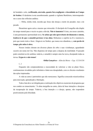 76
O Despertar da Consciência no Além Túmulo e a Forma de Viver
de bondade e zelo, verificando, aterrada, quanto fora negligente e descuidada no Campo
do Senhor. O desânimo ia-me assenhoreando, quando a vigilante Benfeitora, interrompendo-
me o curso das reflexões atalhou:
— Otília, minha irmã, recorda que Jesus não deseja a morte do pecador, mas a do
pecado.
Desanimar agora seria o mesmo que retroceder. O discípulo do Evangelho não dispõe
de tempo mental para o receio ou para a dúvida. Não te lamentes! Cristo, em nosso caminho,
é uma permanente oportunidade nova. Se achas que não aproveitaste devidamente o ontem,
lembra-te de que o amanhã pertence à tua alma. Robustece o espírito na fé e reanima-te,
pois que muito terás a fazer. Alegra-te no Senhor, que nunca nos abandona, e, sem perda de
tempo, põe mãos à obra.
Nossos irmãos choram em diversos planos do orbe e suas vizinhanças, aguardando
socorro em nome do Céu. Não dispomos de tempo para a despesa da inutilidade. O passado
pode constituir-se de sombras; todavia, o amanhã é sempre uma luz nova, dissipando todas as
trevas. Ergue-te e não temas!
Otília Gonçalves – Além da Morte – Cap. 1/2/3/4/5/6
(...)
Enquanto não compreendermos a necessidade de valorizar a vida no plano físico,
continuaremos invadidos pelo infortúnio a bater-nos desapiedado, com os chicotes resultantes
das ações impensadas.
A vida na carne é patrimônio que não merecemos. Significa concessão misericordiosa
para renovação, aprendizado e libertação.
Toda a luta deve ser dirigida para a realização dos objetivos essenciais do programa que
nos conduz ao renascimento. “A alma mergulha na carne, cheia de boas intenções e desejosa
da recuperação do tempo. Todavia, a boa intenção e o desejo, apenas, não respondem
positivamente pela felicidade.
 