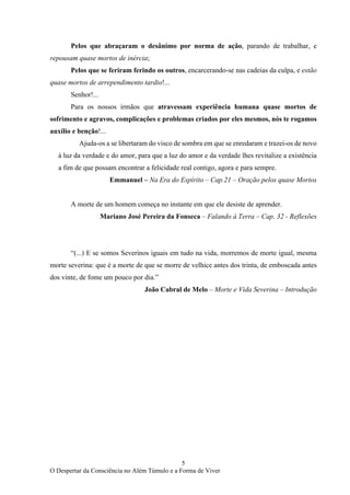 5
O Despertar da Consciência no Além Túmulo e a Forma de Viver
Pelos que abraçaram o desânimo por norma de ação, parando de trabalhar, e
repousam quase mortos de inércia;
Pelos que se feriram ferindo os outros, encarcerando-se nas cadeias da culpa, e estão
quase mortos de arrependimento tardio!...
Senhor!...
Para os nossos irmãos que atravessam experiência humana quase mortos de
sofrimento e agravos, complicações e problemas criados por eles mesmos, nós te rogamos
auxílio e benção!...
Ajuda-os a se libertaram do visco de sombra em que se enredaram e trazei-os de novo
à luz da verdade e do amor, para que a luz do amor e da verdade lhes revitalize a existência
a fim de que possam encontrar a felicidade real contigo, agora e para sempre.
Emmanuel – Na Era do Espírito – Cap.21 – Oração pelos quase Mortos
A morte de um homem começa no instante em que ele desiste de aprender.
Mariano José Pereira da Fonseca – Falando à Terra – Cap. 32 - Reflexões
“(...) E se somos Severinos iguais em tudo na vida, morremos de morte igual, mesma
morte severina: que é a morte de que se morre de velhice antes dos trinta, de emboscada antes
dos vinte, de fome um pouco por dia.”
João Cabral de Melo – Morte e Vida Severina – Introdução
 