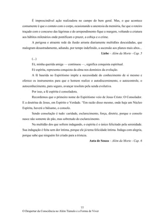 77
O Despertar da Consciência no Além Túmulo e a Forma de Viver
É imprescindível ação realizadora no campo do bem geral. Mas, o que acontece
comumente é que o contato com o corpo, ocasionando a anestesia da memória, faz que o roteiro
traçado com o concurso das lágrimas e do arrependimento fique a margem, voltando a criatura
aos hábitos milenários onde pontificam o prazer, a cobiça e o crime.
A perigosa e atraente rede da ilusão arrasta diariamente multidões descuidadas, que
malogram desastradamente, adiando, por tempo indefinido, a ascensão aos planos mais altos...
Liebe – Além da Morte - Cap. 5
(...)
Fé, minha querida amiga — continuou —, significa conquista espiritual.
Fé espírita, representa conquista da alma nos domínios da evolução.
A fé haurida no Espiritismo impõe a necessidade do conhecimento de si mesmo e
oferece os instrumentos para que o homem realize o autodiscernimento, o autocontrole, o
autoconhecimento, para seguro, avançar resoluto pela senda evolutiva.
Por isso, a fé espírita é consoladora.
Recordemos que o primeiro nome do Espiritismo veio de Jesus Cristo: O Consolador.
E a doutrina de Jesus, em Espírito e Verdade. “Em razão disso mesmo, onde haja um Núcleo
Espírita, haverá o bálsamo, o consolo.
Sendo consolação é tudo: caridade, esclarecimento, força, diretriz, porque o consolo
nasce não somente do pão, mas sobretudo do esclarecimento.
Na multidão dos que sofrem indagando, o espírita é o único felicitado pela serenidade.
Sua indagação é feita sem dor íntima, porque ele já tema felicidade íntima. Indaga com alegria,
porque sabe que ninguém foi criado para a tristeza.
Auta de Souza – Além da Morte - Cap. 6
 