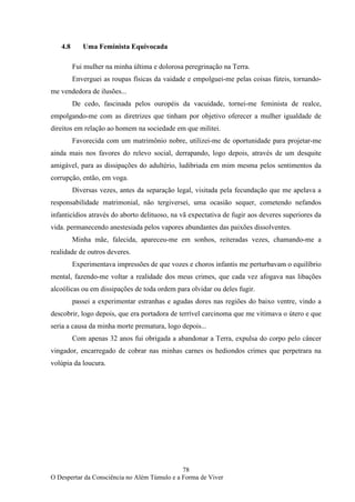 78
O Despertar da Consciência no Além Túmulo e a Forma de Viver
4.8 Uma Feminista Equivocada
Fui mulher na minha última e dolorosa peregrinação na Terra.
Enverguei as roupas físicas da vaidade e empolguei-me pelas coisas fúteis, tornando-
me vendedora de ilusões...
De cedo, fascinada pelos ouropéis da vacuidade, tornei-me feminista de realce,
empolgando-me com as diretrizes que tinham por objetivo oferecer a mulher igualdade de
direitos em relação ao homem na sociedade em que militei.
Favorecida com um matrimônio nobre, utilizei-me de oportunidade para projetar-me
ainda mais nos favores do relevo social, derrapando, logo depois, através de um desquite
amigável, para as dissipações do adultério, ludibriada em mim mesma pelos sentimentos da
corrupção, então, em voga.
Diversas vezes, antes da separação legal, visitada pela fecundação que me apelava a
responsabilidade matrimonial, não tergiversei, uma ocasião sequer, cometendo nefandos
infanticídios através do aborto delituoso, na vã expectativa de fugir aos deveres superiores da
vida. permanecendo anestesiada pelos vapores abundantes das paixões dissolventes.
Minha mãe, falecida, apareceu-me em sonhos, reiteradas vezes, chamando-me a
realidade de outros deveres.
Experimentava impressões de que vozes e choros infantis me perturbavam o equilíbrio
mental, fazendo-me voltar a realidade dos meus crimes, que cada vez afogava nas libações
alcoólicas ou em dissipações de toda ordem para olvidar ou deles fugir.
passei a experimentar estranhas e agudas dores nas regiões do baixo ventre, vindo a
descobrir, logo depois, que era portadora de terrível carcinoma que me vitimava o útero e que
seria a causa da minha morte prematura, logo depois...
Com apenas 32 anos fui obrigada a abandonar a Terra, expulsa do corpo pelo câncer
vingador, encarregado de cobrar nas minhas carnes os hediondos crimes que perpetrara na
volúpia da loucura.
 