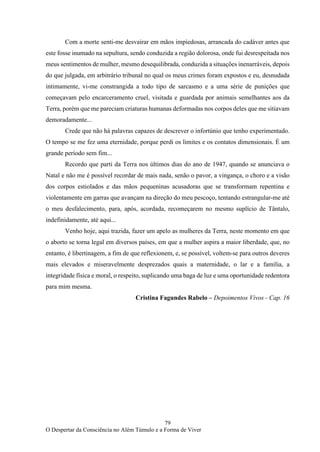 79
O Despertar da Consciência no Além Túmulo e a Forma de Viver
Com a morte senti-me desvairar em mãos impiedosas, arrancada do cadáver antes que
este fosse inumado na sepultura, sendo conduzida a região dolorosa, onde fui desrespeitada nos
meus sentimentos de mulher, mesmo desequilibrada, conduzida a situações inenarráveis, depois
do que julgada, em arbitrário tribunal no qual os meus crimes foram expostos e eu, desnudada
intimamente, vi-me constrangida a todo tipo de sarcasmo e a uma série de punições que
começavam pelo encarceramento cruel, visitada e guardada por animais semelhantes aos da
Terra, porém que me pareciam criaturas humanas deformadas nos corpos deles que me sitiavam
demoradamente...
Crede que não há palavras capazes de descrever o infortúnio que tenho experimentado.
O tempo se me fez uma eternidade, porque perdi os limites e os contatos dimensionais. É um
grande período sem fim...
Recordo que parti da Terra nos últimos dias do ano de 1947, quando se anunciava o
Natal e não me é possível recordar de mais nada, senão o pavor, a vingança, o choro e a visão
dos corpos estiolados e das mãos pequeninas acusadoras que se transformam repentina e
violentamente em garras que avançam na direção do meu pescoço, tentando estrangular-me até
o meu desfalecimento, para, após, acordada, recomeçarem no mesmo suplício de Tântalo,
indefinidamente, até aqui...
Venho hoje, aqui trazida, fazer um apelo as mulheres da Terra, neste momento em que
o aborto se torna legal em diversos países, em que a mulher aspira a maior liberdade, que, no
entanto, é libertinagem, a fim de que reflexionem, e, se possível, voltem-se para outros deveres
mais elevados e miseravelmente desprezados quais a maternidade, o lar e a família, a
integridade física e moral, o respeito, suplicando uma baga de luz e uma oportunidade redentora
para mim mesma.
Cristina Fagundes Rabelo – Depoimentos Vivos - Cap. 16
 