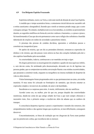 80
O Despertar da Consciência no Além Túmulo e a Forma de Viver
4.9 Um Dirigente Espírita Fracassado
Espiritista militante, exerci, na Terra, a relevante tarefa de direção de uma Casa Espírita.
A medida que o tempo acumulava horas, o entusiasmo inicial deixou-me sucumbir sob
a rotina causticante e desagradável, fazendo que a tarefa se tomasse pesada canga, que a custo
conseguia carregar. No entanto, multiplicavam-se as louvaminhas, os exórdios ao personalismo
doentio, as sugestões maléficas em forma de convites vaidosos e laureantes, e, a pouco e pouco,
fui transformando a Casa que deveria permanecer como suave refúgio dos sofredores e humilde
tabernáculo de orações em reduto de ociosidade e parasitismo inúteis.
A presença das pessoas de conduta duvidosa, ignorantes e sofredoras passou a
constituir-me insuportável peso.
Os apelos da miséria, que um dia eu pretendera diminuir, tomaram-se expressões de
disfarce e de cinismo, que não poucas vezes atirava na face dos corações lanhados pela dor e
dos espíritos humilhados pela necessidade.
As exterioridades, todavia, continuavam a ser mantidas em traje a rigor.
Os elogios perniciosos se encarregaram de completar o quadro do meu equívoco infeliz,
e, sem dar-me conta, fui arrebatado pela desencarnação, deixando um rio de lágrimas nas
pessoas gradas, que se compraziam na minha conversação fluente e nas minhas excentricidades,
que passaram a constituir moda, enquanto eu mergulhava na imensa realidade do despertar da
vida no além-túmulo.. .
Várias homenagens foram programadas entre os que permaneceram na carne, em minha
memória. O meu nome foi colocado no frontispício do santuário, que deveria ostentar as
expressões simples e invencíveis da caridade, do amor e da humildade..
Sucederam-se as surpresas para mim. A morte, infelizmente, não me santificou.
Acordei como era, ou melhor, pior do que era, porque despido das exterioridades
mentirosas, dando-me conta de que antigo zelador da Casa a que nem sempre oferecera o
necessário trato, fora o primeiro amigo a receber-me além da aduana que eu acabava de
transpor.
A consciência despertou rigorosa e passei a experimentar o tumulto dos remorsos, dos
arrependimentos tardios e das agonias longas que as palavras, só mui dificilmente, conseguem
descrever.
Concomitantemente, os hinos de exaltação que me chegavam da Terra eram punhais
que me penetravam a alma, que reconhecia não os merecer.
 