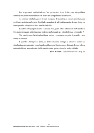 81
O Despertar da Consciência no Além Túmulo e a Forma de Viver
Bati as portas da mediunidade na Casa que me fora berço de luz, com sofreguidão e
confessei-me, numa noite memorável, diante dos companheiros estarrecidos...
Ao terminar o trabalho, esses tiveram expressão de espanto e de censura a médium, que
me filtrara as informações com fidelidade, taxando-a de adversária gratuita do meu êxito, em
consequência, avinagrando-lhe a sensibilidade file.
Redobrei esforços para aclarar a verdade. Mas, quem estava interessado na Verdade, se
fora eu mesmo quem ali instaurara o modismo da bajulação e o intercâmbio da ociosidade! ?
Não transformem Espíritos familiares, amigos e protetores, em guias de ocasião, como
santos da vaidade.
E quando a tentação do êxito, do brilho imediato começar o ofuscar a clareza da
simplicidade das suas vidas, complicando os labores, ou lhes impuser a distância da convivência
com os infelizes, nossos irmãos, infelizes que somos quase todos nós, muito cuidado!
Artur Marcos – Depoimentos Vivos - Cap. 14
 