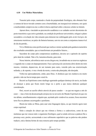 82
O Despertar da Consciência no Além Túmulo e a Forma de Viver
4.10 Um Médico Materialista
Transitei pelo corpo, mantendo a ilusão da perpetuidade fisiológica, não obstante fruir
a ventura de haver travado contatos com a Imortalidade, em inesquecíveis tentames, nos quais
a mediunidade comprovou-me a sobrevivência espiritual sobre o decesso celular no túmulo.
Apesar disso, vinculado ao preconceito acadêmico e as vaidades sociais decorrentes do
posto transitório a que estive guindado, na condição de professor universitário, releguei a plano
secundário a revelação da vida estuante para demorar-me embriagado pelo ácido lisérgico do
entusiasmo mentiroso, no palco da fantasia humana, sem ter em conta a conjuntura inamovível
do dia da partida...
Vivi a Medicina como profissional que realiza o mister açulado pela ganância numerária
dos resultados amoedados, que se transformam em pesadelos futuros...
Sacerdote do corpo pelo compromisso acadêmico, deveria ser o apóstolo do espírito
pelo ideal da verdade. Não o fiz, lamentavelmente, para mim.
Nesse ínterim, advertência mais severa chegou-me, invadindo-me as reservas orgânicas
e sugando-me o corpo em depauperamento. Face a presença do carcinoma ultriz dentro de mim
mesmo, virulento, deparei-me, de um instante para outro, vencido pela sua exteriorização
nefanda, e, de repente, vi-me a borda da morte, a meta não planejada, não desejada.
Voltei-me apressadamente, então, para Deus. A distância que nos medeava era muito
grande e não me havia tempo para vencê-la.
Recorri ao Espiritismo como náufrago agarrando qualquer destroço do navio, na ilusão
de alcançar a praia que ficara muito longe ou o porto a que nunca dedicara qualquer
consideração.
Orei, recorri ao auxílio alheio através do passe curador — eu que me negara a arte de
curar — mas o bote da desencarnação arrojou-me no nevoeiro do Mundo Espiritual em que ora
me debato, semelhantemente a alguém que, açoitado pelo vendaval no oceano, fosse encontrar
terra fixa no pântano escorregadio e pestilento.
Doem-me todas as fibras, para usar uma linguagem típica, eu que transito agora num
corpo espiritual.
Sinto a atuação do câncer que me vitimou a forma e a cadaverizou, como da sua
metástase que me venceu todo o organismo fisiológico, qual se ainda estivesse a padecer-lhe a
presença soez, porém, acrescentado a esse sofrimento superlativo que as palavras não podem
traduzir, está a lâmina ferinte do meu remorso pelo tempo perdido.
 
