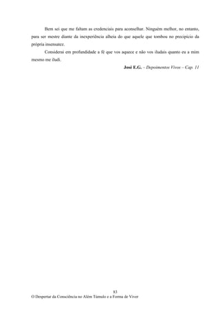 83
O Despertar da Consciência no Além Túmulo e a Forma de Viver
Bem sei que me faltam as credenciais para aconselhar. Ninguém melhor, no entanto,
para ser mestre diante da inexperiência alheia do que aquele que tombou no precipício da
própria insensatez.
Considerai em profundidade a fé que vos aquece e não vos iludais quanto eu a mim
mesmo me iludi.
José E.G. – Depoimentos Vivos – Cap. 11
 