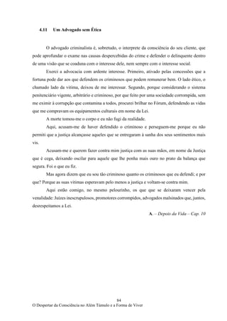 84
O Despertar da Consciência no Além Túmulo e a Forma de Viver
4.11 Um Advogado sem Ética
O advogado criminalista é, sobretudo, o interprete da consciência do seu cliente, que
pode aprofundar o exame nas causas despercebidas do crime e defender o delinquente dentro
de uma visão que se coaduna com o interesse dele, nem sempre com o interesse social.
Exerci a advocacia com ardente interesse. Primeiro, ativado pelas concessões que a
fortuna pode dar aos que defendem os criminosos que podem remunerar bem. O lado ético, o
chamado lado da vitima, deixou de me interessar. Segundo, porque considerando o sistema
penitenciário vigente, arbitrário e criminoso, por que feito por uma sociedade corrompida, sem
me eximir à corrupção que contamina a todos, procurei brilhar no Fórum, defendendo as vidas
que me compravam os equipamentos culturais em nome da Lei.
A morte tomou-me o corpo e eu não fugi da realidade.
Aqui, acusam-me de haver defendido o criminoso e perseguem-me porque eu não
permiti que a justiça alcançasse aqueles que se entregaram à sanha dos seus sentimentos mais
vis.
Acusam-me e querem fazer contra mim justiça com as suas mãos, em nome da Justiça
que é cega, deixando oscilar para aquele que lhe ponha mais ouro no prato da balança que
segura. Foi o que eu fiz.
Mas agora dizem que eu sou tão criminoso quanto os criminosos que eu defendi; e por
que? Porque as suas vitimas esperavam pelo menos a justiça e voltam-se contra mim.
Aqui estão comigo, no mesmo pelourinho, os que que se deixaram vencer pela
venalidade: Juízes inescrupulosos, promotores corrompidos, advogados malsinados que, juntos,
desrespeitamos a Lei.
A. – Depois da Vida – Cap. 10
 