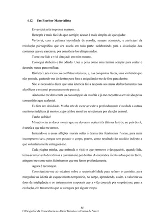 85
O Despertar da Consciência no Além Túmulo e a Forma de Viver
4.12 Um Escritor Materialista
Enveredei pela imprensa marrom.
Denegrir é mais fácil do que corrigir; acusar é mais simples do que ajudar.
Verberei, com a palavra incendiada de revolta, sempre acusando, e participei da
revolução pornográfica que ora assola em toda parte, colaborando para a dissolução dos
costumes que eu execrava, por considera-los ultrapassados.
Torne-me lido e vivi ultrajado em mim mesmo.
Consegui dinheiro e fui odiado. Usei a pena como uma lamina sempre para cortar e
destruir; nunca para retificar.
Disfarcei, nos vícios, os conflitos interiores, e, nas conquistas fáceis, uma virilidade que
não possuía, gastando-me de dentro para fora e aniquilando-me de fora para dentro.
Não é necessário dizer que uma icterícia foi a resposta aos meus desbordamentos nos
alcoólicos e retornei prematuramente para cá.
Ainda não me dera conta da consumpção da matéria e já me encontrava envolvido pelas
companhias que acalentei.
Eu fora um obsidiado. Minha arte de escrever estava profundamente vinculada a outros
escritores infelizes já mortos, cujo calibre moral eu selecionara por eleição pessoal.
Tenho sofrido!
Minudenciar as dores morais que me devoram nestes três últimos lustros, no país de cá,
é tarefa a que não me atrevo.
Juntando-se a essas aflições morais sofro o drama dos fenômenos físicos, para mim
incompreensíveis, porque sem possuir o corpo, porém, como resultado do suicídio indireto a
que voluntariamente entreguei-me.
Cada página minha, que estimula o vicio e que promove o despautério, quando lida,
torna-se uma verdadeira brasa a queimar-me por dentro. As incursões mentais dos que me lêem,
atingem-me como raios fulminantes que me ferem profundamente.
Agora é recomeçar.
Conscientizar-me ao máximo sobre a responsabilidade para refazer o caminho, para
mergulhar na idiotia do esquecimento temporário, no corpo, aprendendo, assim, a valorizar os
dons da inteligência e os instrumentos corporais que a vida concede por empréstimo, para a
evolução, em tratamento que se alongara por algum tempo.
 