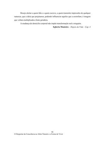 86
O Despertar da Consciência no Além Túmulo e a Forma de Viver
Desejo alertar a quem fala e a quem escreve, a quem transmite impressões de qualquer
natureza, que a ideia que projetamos, podendo influenciar aqueles que a assimilam, é imagem
que voltara multiplicada a fonte geradora.
A mudança de domicilio corporal não impõe transformação real a ninguém.
Egberto Monteiro – Depois da Vida – Cap. 4
 