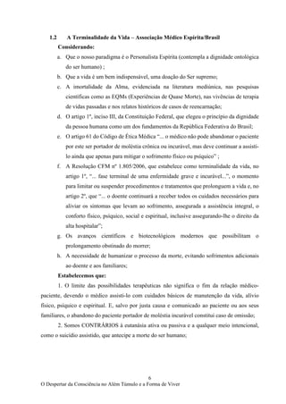6
O Despertar da Consciência no Além Túmulo e a Forma de Viver
1.2 A Terminalidade da Vida – Associação Médico Espírita/Brasil
Considerando:
a. Que o nosso paradigma é o Personalista Espírita (contempla a dignidade ontológica
do ser humano) ;
b. Que a vida é um bem indispensável, uma doação do Ser supremo;
c. A imortalidade da Alma, evidenciada na literatura mediúnica, nas pesquisas
científicas como as EQMs (Experiências de Quase Morte), nas vivências de terapia
de vidas passadas e nos relatos históricos de casos de reencarnação;
d. O artigo 1º, inciso III, da Constituição Federal, que elegeu o princípio da dignidade
da pessoa humana como um dos fundamentos da República Federativa do Brasil;
e. O artigo 61 do Código de Ética Médica “... o médico não pode abandonar o paciente
por este ser portador de moléstia crônica ou incurável, mas deve continuar a assisti-
lo ainda que apenas para mitigar o sofrimento físico ou psíquico” ;
f. A Resolução CFM nº 1.805/2006, que estabelece como terminalidade da vida, no
artigo 1º, “... fase terminal de uma enfermidade grave e incurável...”, o momento
para limitar ou suspender procedimentos e tratamentos que prolonguem a vida e, no
artigo 2º, que “... o doente continuará a receber todos os cuidados necessários para
aliviar os sintomas que levam ao sofrimento, assegurada a assistência integral, o
conforto físico, psíquico, social e espiritual, inclusive assegurando-lhe o direito da
alta hospitalar”;
g. Os avanços científicos e biotecnológicos modernos que possibilitam o
prolongamento obstinado do morrer;
h. A necessidade de humanizar o processo da morte, evitando sofrimentos adicionais
ao doente e aos familiares;
Estabelecemos que:
1. O limite das possibilidades terapêuticas não significa o fim da relação médico-
paciente, devendo o médico assisti-lo com cuidados básicos de manutenção da vida, alívio
físico, psíquico e espiritual. E, salvo por justa causa e comunicado ao paciente ou aos seus
familiares, o abandono do paciente portador de moléstia incurável constitui caso de omissão;
2. Somos CONTRÁRIOS à eutanásia ativa ou passiva e a qualquer meio intencional,
como o suicídio assistido, que antecipe a morte do ser humano;
 