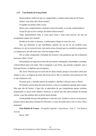 87
O Despertar da Consciência no Além Túmulo e a Forma de Viver
4.13 Uma Rainha de França/Oude
Quem poderia, melhor do que eu, compreender a verdade destas palavras de Nosso
Senhor: meu reino não é deste mundo?
O orgulho me perdeu sobre a terra.
Quem, pois, compreenderia o nada dos reinos do mundo, se eu não compreendesse?
O que foi que eu levei comigo, da minha realeza terrena?
Nada, absolutamente nada. E como para tornar a lição mais terrível, ela não me
acompanhou sequer até o túmulo!
Rainha eu fui entre os homens, e rainha pensei chegar no reino dos céus.
Mas que desilusão! E que humilhação, quando em vez de ser ali recebida como
soberana, tive de ver acima de mim, mas muito acima, homens que eu considerava pequeninos
e os desprezava, por não terem nas veias um sangue nobre!
Oh, só então compreendi a fatuidade dos homens e das grandezas que tão avidamente
buscamos sobre a Terra!
Para preparar um lugar nesse reino são necessárias a abnegação, a humildade, a caridade,
a benevolência para com todos. Não se pergunta o que fostes, que posição ocupastes, mas o
bem que fizestes, as lágrimas que enxugastes.
Oh, Jesus! Disseste que teu reino não era deste mundo, porque é necessário sofrer para
chegar ao céu, e os degraus do trono não levam até lá. São os caminhos mais penosos da vida
os que conduzem a ele.
Procurai, pois, o caminho através de espinhos e abrolhos e não por entre as flores!
Os homens correm atrás dos bens terrenos, como se os pudessem guardar para sempre.
Mas aqui não há ilusões, e logo eles se apercebem de que conquistaram apenas sombras,
desprezando os únicos bens sólidos e duráveis, os únicos que lhes aproveitariam na morada
celeste, e que lhes podiam abrir as portas dessa morada.
Tende piedade dos que não ganharam o reino dos céus. Ajudai-os com as vossas preces,
porque a prece aproxima o homem do Altíssimo, é o traço de união entre o céu e a terra. Não o
esqueçais!
Uma Rainha de França – Evangelho Segundo o Espiritismo – Cap. 2 – Um Realeza
Terrena
Havré, 1863
 