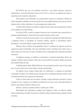 89
O Despertar da Consciência no Além Túmulo e a Forma de Viver
Há histórias que, por seu conteúdo envolvente e suas lições preciosas, tornam-se
emblemáticas. Uma dessas histórias está no livro O Céu e o Inferno, no capítulo que reúne as
experiências dos Espíritos endurecidos.
Entre aqueles seres obstinados, de coração pétreo, poucos se comparam à Rainha de
Oude. Orgulhosa, enfadada com tudo o que não fosse sua tradição dinástica, dona de um enorme
desprezo pelos valores espirituais, é um personagem que impressiona.
A história desse Espírito, sua glória e tragédia tornam ainda mais enriquecedora a leitura
de seu diálogo com Allan Kardec.
No século XVIII, os países europeus buscavam novos mercados que consumissem os
produtos industrializados e onde obtivessem matérias-primas a baixo custo.
A Índia era um dos focos de atenção. Com a criação da Companhia das Índias Orientais,
a Inglaterra obteve o monopólio do comércio indiano, superou a concorrência franco-
portuguesa e, um século depois, ocupava praticamente todo o País.
Práticas como o confisco de propriedades rurais e a cobrança de impostos extorsivos
inspiravam ânsias de liberdade. Sem uma autoridade central e dividida entre reinos rivais, a
Índia reagiu com a Revolta dos Sipaios (soldados nativos empregados da Companhia das Índias
Orientais).
A Inglaterra esmagou as rebeliões e intensificou a expansão imperialista. Reinos de
marajás e nababos foram tomados. Entre eles o reino de Oude (Awadh ou Oudh), governado
pelo nababo Wajid Ali Sha.
A Rainha-mãe de Oude, Malika Kishwar, era uma legítima purdah nasbeen lady, dama
que vivia de acordo com os mais rígidos costumes muçulmanos.
Em público estava sempre coberta pelo véu tradicional e a ninguém era permitido
contemplar sua figura. Nas audiências que concedia, ficava isolada por pesadas cortinas e uma
secretária transmitia suas respostas ao interlocutor.
Como as outras damas de sua estirpe e religião, recebeu educação esmerada e cresceu
cercada de luxo e riquezas, em completo recolhimento na zenana, uma construção dentro do
palácio a que apenas mulheres tinham acesso.
Homens, somente os parentes diretos: marido, pais e filhos.
Descendente dos imperadores mongóis que ocuparam a Índia, era filha do nababo
Hisam ud-din Khan, de Kalpi. Sua mãe era a Rainha Vilayati, filha do famoso nababo Sa’adat
Ali Khan.
 