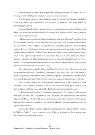 90
O Despertar da Consciência no Além Túmulo e a Forma de Viver
Pelo casamento se tornou Begum (primeira e principal esposa) do Rei Amjad Ali Sha,
de Oude, situado onde hoje é o Estado de Lucknow, ao norte da Índia.
Um dos mais prósperos reinos indianos, Oude foi anexado à Companhia das Índias
Orientais em 1856 e toda a família real, que incluía as 148 esposas e os 40 filhos do Rei, foi
transferida para Calcutá.
O nababo Wajid Ali Sha, entusiasta das artes – principalmente da música, da dança e da
poesia – foi acusado de ser um administrador desatento, sem controle sobre as finanças do reino
e mais interessado em prazeres.
A Rainha-mãe viajou até a Inglaterra para interceder junto à Rainha Victoria em favor
da restituição do reino de seu filho. Desembarcou fazendo jus à fama de extraordinária riqueza
dos reis indianos: com a pompa de joias espetaculares, um cortejo que incluía dois príncipes e
centenas de servos, tecidos preciosos e uma impressionante coleção de títulos: Janab-i-Aliya
Malika-i-Kishwar Khanum, Mukhtar Aliya, Fakhr uz-Zamani Nawab TajAra Begum Sahiba.
Janab-i-Aliya significa algo como Sua Alteza Real. Malika é o termo árabe para Rainha.
Khanum é o feminino de Khan, títu lomongol. Fakhr uz-Zamani significa glória de sua época.
Nawab e Begum, juntos em um mesmo título, correspondem à identificação de uma esposa da
realeza. Taj Ara quer dizer ornamento da coroa.
Foi recebida com grandes honras pela Rainha Victoria, mas a Inglaterra era uma
monarquia constitucional e Victoria não tinha poderes para intervir no caso. Para agravar o
quadro, enquanto a Rainha de Oude estava na Europa, explodiu a grande rebelião de 1857 contra
a presença britânica na Índia. Wajid Ali Sha e suas esposas estavam diretamente envolvidas.
Esse primeiro levante pela independência ensanguentou o País. Mesmo os mais
resistentes, como a lendária Lakshimi, Rani de Jansi, foram dizimados pelos ingleses e sua
derrota reduziu ainda mais as possibilidades de os reinos retomarem sua autonomia.
A Rainha de Oude permaneceu na Inglaterra por um ano. Na viagem de volta, durante
uma escala em Paris, em 23 de janeiro de 1858, ela morreu em decorrência de uma moléstia
súbita. Tinha 58 anos de idade. Há várias versões para a morte. Uns apontam o cólera, outros
depressão. Um mês depois, seu filho, General Mirza Sikandar Hashmat, também morreu e foi
sepultado junto da mãe.
Em um gesto de provocação à Inglaterra, a França concedeu à Rainha de Oude funerais
de Chefe de Estado. O enterro percorreu as ruas de Paris e se tornou um dos acontecimentos
mais comentados e noticiados do País.
 