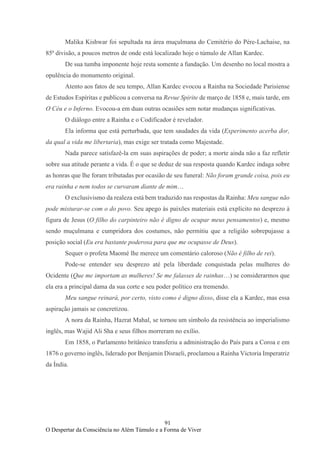 91
O Despertar da Consciência no Além Túmulo e a Forma de Viver
Malika Kishwar foi sepultada na área muçulmana do Cemitério do Père-Lachaise, na
85ª divisão, a poucos metros de onde está localizado hoje o túmulo de Allan Kardec.
De sua tumba imponente hoje resta somente a fundação. Um desenho no local mostra a
opulência do monumento original.
Atento aos fatos de seu tempo, Allan Kardec evocou a Rainha na Sociedade Parisiense
de Estudos Espíritas e publicou a conversa na Revue Spirite de março de 1858 e, mais tarde, em
O Céu e o Inferno. Evocou-a em duas outras ocasiões sem notar mudanças significativas.
O diálogo entre a Rainha e o Codificador é revelador.
Ela informa que está perturbada, que tem saudades da vida (Experimento acerba dor,
da qual a vida me libertaria), mas exige ser tratada como Majestade.
Nada parece satisfazê-la em suas aspirações de poder; a morte ainda não a faz refletir
sobre sua atitude perante a vida. É o que se deduz de sua resposta quando Kardec indaga sobre
as honras que lhe foram tributadas por ocasião de seu funeral: Não foram grande coisa, pois eu
era rainha e nem todos se curvaram diante de mim…
O exclusivismo da realeza está bem traduzido nas respostas da Rainha: Meu sangue não
pode misturar-se com o do povo. Seu apego às paixões materiais está explícito no desprezo à
figura de Jesus (O filho do carpinteiro não é digno de ocupar meus pensamentos) e, mesmo
sendo muçulmana e cumpridora dos costumes, não permitiu que a religião sobrepujasse a
posição social (Eu era bastante poderosa para que me ocupasse de Deus).
Sequer o profeta Maomé lhe merece um comentário caloroso (Não é filho de rei).
Pode-se entender seu desprezo até pela liberdade conquistada pelas mulheres do
Ocidente (Que me importam as mulheres! Se me falasses de rainhas…) se considerarmos que
ela era a principal dama da sua corte e seu poder político era tremendo.
Meu sangue reinará, por certo, visto como é digno disso, disse ela a Kardec, mas essa
aspiração jamais se concretizou.
A nora da Rainha, Hazrat Mahal, se tornou um símbolo da resistência ao imperialismo
inglês, mas Wajid Ali Sha e seus filhos morreram no exílio.
Em 1858, o Parlamento britânico transferiu a administração do País para a Coroa e em
1876 o governo inglês, liderado por Benjamin Disraeli, proclamou a Rainha Victoria Imperatriz
da Índia.
 