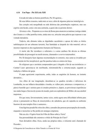 93
O Despertar da Consciência no Além Túmulo e a Forma de Viver
4.14 Um Papa – Pio XI/Leão XIII
Cercado de todas as honras pontificais, Pio XI agoniza...
De seus lábios exaustos, nada mais se ouve, além de algumas palavras ininteligíveis.
Seu coração está mergulhado na rede dolorosa das perturbações orgânicas, mas seu
espírito está lúcido, como o de uma sentinela, a quem não se permite dormir.
Alvorece o dia... Preparam-se os sinos de Roma para anunciar as matinas à antiga cidade
dos Césares e o velho pontífice tenta, ainda uma vez, articular uma palavra que expresse a sua
vontade derradeira.
Todavia, não obstante todas as dignidades sacerdotais e apesar de todos os títulos
nobiliárquicos de um soberano terrestre, Sua Santidade se despede da vida material, sob os
mesmos imperativos dos regulamentos humanos da Natureza.
A morte não lhe reconhece a soberania e a asma cardíaca lhe devora as últimas
possibilidades de prosseguir na tarefa terrena, chamando-o a novos testemunhos.
Pio XI desejaria fazer algumas recomendações in extremis, mas sente-se invadido por
uma corrente de frio inexplicável, que lhe paralisa todos os centros de força.
Os religiosos que o assistem compreendem que é chegado o fim de sua resistência e o
Cardeal Lauri aproxima-se do moribundo, ministrando-lhe a extrema-unção, segundo as
tradições e hábitos da igreja.
O papa agonizante experimenta, então, todas as angústias do homem, no instante
derradeiro...
Aos olhos de sua imaginação, desenham-se os quadros nevados e deliciosos da
Lombardia, na sua infância descuidada e risonha, os velhos pais, amorosos e compassivos, o
pároco humilde que o animou para os estudos primeiros e, depois, as proveitosas experiências
nas ondas largas e bravias do oceano do mundo, junto aos esplendores de Milão e de sua catedral
majestosa...
Ele que orara, fervorosamente, tantas vezes, sentia agora uma dificuldade infinita para
elevar o pensamento ao Deus de misericórdia e de sabedoria, que ele supunha no ambiente
faustoso de seus templos frios e suntuosos...
Uma lágrima pesada lhe rolou dos olhos, cansados das penosas preocupações do mundo,
enquanto o raciocínio se lhe perdia em amargas conjeturas.
Não era ele o Vigário Geral do Filho de Deus sobre a Terra?
Sua personalidade não ostentava o título de Príncipe do Clero?
Num derradeiro olhar, fixou, ainda nas próprias mãos, o reluzente anel, chamado do
Pescador...
 