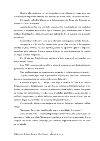 94
O Despertar da Consciência no Além Túmulo e a Forma de Viver
Desejou falar, ainda uma vez, aos companheiros, mergulhados em preces fervorosas,
das meditações angustiadas da morte, mas percebeu que as suas cordas vocais estavam hirtas...
Foi quando, então, Pio XI começou a divisar, em derredor do seu leito de agonia, um
compacto exército de sombras.
Algumas lhe sorriam com solicitude, enquanto outras o contemplavam com indefinível
melancolia. Ao seu lado, percebeu duas figuras veneráveis que o auscultavam, como se fossem
médicos desconhecidos, vindos em socorro dos senhores Rochi e Bonanome, seus assistentes
naquele dia.
Esses médicos do Invisível como que o submetiam a uma operação difícil e delicada...
Aos poucos, o velho pontífice romano sentiu que os olhos materiais se lhe apagavam
amortecidos, mas, dentro de sua visão espiritual, continuava a perceber a presença de pessoas
estranhas e que o rodeavam, dentre as quais se destacara um vulto simpático, que lhe estendia
os braços, solícito e compassivo.
Pio XI não teve dificuldades em identificar a figura respeitável que o acolhia com
benevolência e carinho.
Leão XIII!... murmurou ele, no silêncio íntimo de seu coração, recordando os instantes
gloriosos de seu passado eclesiástico.
Mas, a nobre entidade que se aproximava, abraçando-o, exclamou compassivamente:
"Aquiles, cessam agora todos os preconceitos religiosos que formavam a indumentária
precisa ao cumprimento de tua grande missão no seio da igreja!...
Chama-me Joaquim Pecci, porque, como hoje te recordas de Désio e da infância
longínqua, desejoso de recomeçar a vida terrestre, que terminas neste instante, também eu me
lembrei, no momento supremo, de minha risonha meninice em Carpineto, ansioso de regressar
ao passado para encetar uma nova vida, porque a verdade é que todos nós, em assumindo os
sublimes compromissos com a lição do Senhor, prometemos realizar uma tarefa para a qual nos
sentimos frágeis e desalentados, em nossas imperfeições individuais..."
E como Aquiles Rátti revelasse estupefação, diante do fenômeno, continuou a entidade
amiga:
"Levanta-te! Para o bom trabalhador há poucas possibilidades de repouso!..."
Nesse instante, como se fosse tocado por um poder maravilhoso, Pio XI notou que o seu
corpo estava rígido, ao seu lado. Numerosos companheiros se aproximavam comovidos de seus
despojos, inclusive o Cardeal camerlengo, que se tomava de profunda emotividade em frente
da nova tarefa.
 