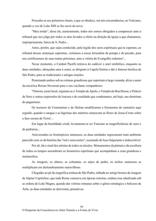 95
O Despertar da Consciência no Além Túmulo e a Forma de Viver
Procedia-se aos primeiros rituais, a que se obedece, em tais circunstâncias, no Vaticano,
quando a voz de Leão XIII se fez ouvir de novo:
"Meu irmão”, disse ele, austeramente, todos nós somos obrigados a comparecer ante o
tribunal que nos julga por todos os atos levados a efeito na direção da igreja a que chamamos,
impropriamente, barca de S. Pedro...
Antes, porém, que sejas conduzido, pela legião dos seres espirituais que te esperam, ao
tribunal dessas sentenças supremas, visitemos a nossa Jerusalém de pompa e de pecado, para
nos certificarmos de suas ruínas próximas, ante a vitória do Evangelho redentor!...
Nesse momento, o Cardeal Pacélli retirava do cadáver o anel simbólico, enquanto as
duas entidades, abraçadas uma à outra, se dirigiam à Capela Sistina e daí à famosa basílica de
São Pedro, para as tradicionais e antigas orações.
Penetrando ambos sob as colunas grandiosas que suportam a larga varanda, dizia o autor
da encíclica Rerum Novarum para o seu vacilante companheiro:
"Outrora, neste local, erguiam-se o Templo de Apolo, o Templo da Boa Deusa, o Palácio
de Nero e outras expressões de loucura e de crueldade que condenamos, até hoje, nas doutrinas
do paganismo.
Os tesouros de Constantino e de Helena modificaram a fisionomia do santuário aqui
erguido, quando o sangue e as lágrimas dos mártires semeavam as flores de Jesus-Cristo sobre
a face escura da Terra!...
Em lugar da humildade cristã, levantaram-se no Vaticano as magnificências de ouro e
de pedrarias...
Atravessados os frontispícios suntuosos, as duas entidades ingressaram num ambiente
parecido com os da história das "mil e uma noites", recamado de luxo fulgurante e indescritível.
Por ali, há o sinal dos artistas de todos os séculos. Monumentos da pintura e da escultura
de todos os tempos assombram os forasteiros espirituais que acompanham a cena grandiosa e
melancólica.
As imagens, os altares, as colunatas, os anjos de pedra, os nichos suntuosos se
multiplicam em deslumbramento maravilhoso.
Chegadas ao pé da magnífica estátua de São Pedro, talhada no antigo bronze da imagem
de Júpiter Capitolino, que toda Roma venerava em épocas remotas, estátua essa idealizada sob
as ordens de Leão Magno, quando das vitórias romanas sobre o gênio estratégico e belicoso de
Átila, as duas entidades se detiveram, pensativas.
 