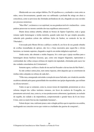 96
O Despertar da Consciência no Além Túmulo e a Forma de Viver
Obedecendo aos seus antigos hábitos, Pio XI ajoelhou-se e, ocultando o rosto entre as
mãos, orava fervorosamente, quando uma voz sublimada e profunda lhe atinge em cheio a
consciência, como se proviesse das ilimitadas profundezas do céu, chegando aos seus ouvidos
por processo misterioso:
"Meu filho”, exclamava a voz espiritual, na sua grandeza terrível e melancólica – como
pudeste perseverar no mesmo caminho dos teus orgulhosos antecessores?...
Diante dessa estátua soberba, talhada no bronze de Júpiter Capitolino, toda a igreja
romana supõe homenagear a minha memória, quando nada mais fui que simples pescador,
seduzido pela grandeza celeste das sublimes lições do Senhor, no cenáculo de luz do
Tiberíades!...
Convocado pelo Mestre Divino a edificar a minha fé, em favor do seu grande rebanho
de ovelhas tresmalhadas do aprisco, não tive a força necessária para seguir-lhe o divino
heroísmo, no instante supremo, chegando a negá-lo em minha indigência espiritual!...
Ainda assim, não obstante a minha fraqueza, foi a mim que a igreja escolheu para a
homenagem dessas basílicas luxuosas, que, como esta imagem fulgurante, representam a
continuidade das velhas crenças errôneas do império da impiedade, eliminadas pela suave luz
das verdades consoladoras do Cristianismo!...
Somente agora, verificas a ilusão do teu anel do Pescador e da tua tiara de São Pedro!...
Eu não conheci outras jóias, nem outras riquezas, além daquelas que se constituíam de
minhas mãos calejadas no esforço de cada dia!...
"Filho meu, amargurado está ainda o coração do nosso Salvador, em virtude do caminho
escabroso adotado pela quase generalidade dos sacerdotes nas igrejas degeneradas, que militam
na oficina terrestre!...
Todos os que se sentaram, como tu, nesses tronos de impiedade, prometeram ao céu a
reforma integral dos velhos institutos romanos, em favor da essência do Evangelho, no
pensamento universal; mas, como tu, os teus predecessores esbarraram, igualmente, no rochedo
do orgulho, da vaidade e da impenitência, comprometendo o grande barco da fé em Jesus-
Cristo, entre as marés bravias das iniqüidades humanas!...
Falaste da paz: mas, realizaste pouco, ante o dragão político que te espreitava na sombra,
naufragando nos conceitos novos que vestem as crueldades das guerras de conquista!...
 