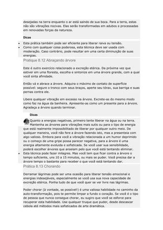 desejadas na terra enquanto o ar está saindo de sua boca. Para a terra, estas
não são vibrações nocivas. Elas serão transformadas em adubos e processadas
em renovadas forças da natureza.
Dicas
Esta prática também pode ser eficiente para liberar raiva ou tensão.
Como com qualquer coisa poderosa, esta técnica deve ser usada com
moderação. Caso contrário, pode resultar em uma certa diminuição de suas
energias.

Pratique 8.12 Abraçando árvore
Este é outro exercício relacionado a excreção etérica. Da próxima vez que
estiver em uma floresta, escolha e sintonize em uma árvore grande, com a qual
você sinta afinidade.
Então vá e abrace a árvore. Adquira o máximo de contato de superfície
possível: segure o tronco com seus braços, aperte seu tórax, sua barriga e suas
pernas contra ele.
Libere qualquer vibração em excesso na árvore. Excrete-as do mesmo modo
como faz na água da banheira. Apresente-as como um presente para a árvore.
Agradeça a árvore quando terminar.
Dicas
Quanto a energias negativas, primeiro tente liberar na água ou na terra.
Mantenha as árvores para vibrações mais sutis ou para o tipo de energia
que está realmente impossibilitado de liberar por qualquer outro meio. De
qualquer maneira, você não fere a árvore fazendo isto, mas a presenteia com
algo valioso. Embora para você a vibração relacionada a um humor deprimido
ou o começo de uma gripe possa parecer negativa, para a árvore é uma
energia altamente evoluida e sofisticada. Se você usar sua sensibilidade,
poderá escolher árvores que anseiam pelo que você está tentando eliminar.
Esta técnica pode fazer milagres. Mas você tem que ficar contra a árvore o
tempo suficiente, uns 10 a 15 minutos, ou mais se puder. Você precisa dar a
árvore tempo o bastante para receber o que você está tentando dar.

Prática 8.13 Chorando
Derramar lágrimas pode ser uma ocasião para liberar tensão emocional e
energias indesejáveis, especialmente se você usa sua nova capacidade de
excreção etérica. Ponha tudo de que você quer se ver livre nas lágrimas.
Poder chorar (à vontade, se possível!) é uma valiosa habilidade no caminho da
auto-transformação, pois te permite limpar a fundo o coração. Se você é o tipo
de pessoa que nunca consegue chorar, eu sugiro que você se esforce para
recuperar esta habilidade. Use qualquer truque que puder, desde descascar
cebola até métodos mais sofisticados de arte dramática.

 