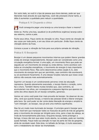 Por outro lado, se você é o tipo de pessoa que chora demais, pode ser que
liberando mais através de suas lágrimas, você não precisará chorar tanto, a
idéia é aumentar a qualidade para reduzir a quantidade.

Pratique 8.14 Chupando o cítrico
Você conseguiria pegar uma laranja ou uma toranja e fazer o mesmo?
Deite-se. Ponha uma boa, saudável (e de preferência orgânica) laranja sobre
seu esterno, contra a pele.
Feche seus olhos. Fique ciente da vibração no olho. Fique ciente da vibração de
seu corpo por toda parte, e em seu tórax em particular. Então fique ciente da
vibração dentro da fruta.
Comece a puxar a vibração da fruta para sua própria camada de vibração.

Prática 8.15 Bocejando
Bocejar é um desses pequenos movimentos internos que podem liberar grandes
ondas de energia inesperadamente. Bocejar pode ser considerado como uma
circulação energética formal: é uma ação, um movimento físico que pode ser
seguido por um movimento de energia ou onda etérica. Como acontece com
todos as circulações energéticas, o movimento de energia é mais importante
que o movimento físico. Mas como descrevemos antes (seção 6.3), este
movimento de energia tem que ser permitido, caso contrário não acontecerá,
ou só acontecerá fracamente. É uma dessas funções naturais que nosso corpo
etérico não executa mais automaticamente.
Suprimir um bocejo é um condicionando perverso vindo da educação
repressiva. Quando plenamente executado, o bocejo liberta o coração, como
faz o choro. Também liberta muitas tensões que, caso contrário, se
acumulariam nos olhos, por conseqüencia a pequena lágrima que aparece no
canto dos olhos depois de um bocejo completo, generoso.
Vamos ver como você pode tirar mais proveito de bocejar. Se observar de seu
olho, verá que quando boceja, a maioria das pessoas tende a liberar energias
pela boca. Se você puder se dar conta desta liberação de energia e ampliá-la
“com intenção”, ao bocejar, isso já será uma melhora significante.
Mas há um modo mais iluminado de bocejar. O princípio geral é bocejar para
cima. Você tem que manipular todos os músculos da parte de trás da garganta
para o movimento de energia ser dirigido para cima, para o topo da cabeça, ao
invés de horizontalmente pela boca. Enquanto boceja, tente prolongar a
faringe. A boca não tem que estar muito aberta, na verdade, pode ser mantida
quase fechada. Foque toda sua atenção no topo da parte de trás da garganta,
atrás da cavidade nasal. Esta área, no telhado da faringe, é muito associada
com o metabolismo do néctar da imortalidade.

 