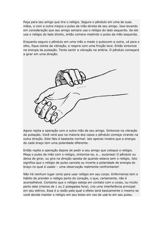 Peça para seu amigo que tire o relógio. Segure o pêndulo em uma de suas
mãos, e com a outra meçca o pulso da mão direita de seu amigo. Isso levando
em consideração que seu amigo sempre usa o relógio do lado esquerdo. Se ele
usa o relógio do lado direito, então comece medindo o pulso da mão esquerda.
Enquanto segura o pêndulo em uma mão e mede o pulsocom a outra, vá para o
olho, fique ciente da vibração, e respire com uma fricção leve. Então sintonize
na energia da pulsação. Tente sentir a vibração na artéria. O pêndulo começará
a girar em uma direção.

Agora repita a operação com a outra mão de seu amigo. Sintonize na vibração
da pulsação. Você verá que na maioria dos casos o pêndulo começa virando na
outra direção. Este fato é bastante normal: isto apenas mostra que a energia
de cada braço tem uma polaridade diferente.
Então repita a operação depois de pedir a seu amigo que coloque o relógio.
Meça o pulso da mão com o relógio, sintonize-se, e... surpresa! O pêndulo ou
deixa de girar, ou gira na direção oposta de quando estava sem o relógio. Isto
significa que o relógio de pulso cancela ou inverte a polaridade de energia do
braço no qual é usado – uma observação realmente confrontante!
Não há nenhum lugar certo para usar relógio em seu corpo. Enfermeiras tem o
hábito de prender o relógio perto do coração, o que, certamente, não é
aconselhável. Contanto que o relógio esteja em contato com o corpo, ou muito
perto dele (menos de 1 ou 2 polegadas fora), cria uma interferência principal
em seu etérico. Essa é a razão pela qual o efeito será basicamente o mesmo se
você decide manter o relógio em seu bolso em vez de usá-lo em seu pulso.

 