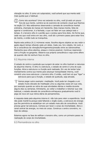 vibração no olho. E como um subproduto, você achará que sua mente está
mais quieta que o habitual.
Como isto acontece? Uma vez estando no olho, você já está um pouco
fora de sua mente. Lembre-se do exercício de contacto visual que fizemos
na seção 5.9. Nós estávamos observando a camada de consciência mental
ordinária, chamada de manas em Sanskrito. Esta manas-mente, feita de
agarrar e condicionar, é a fachada, o que vai falar em sua cabeça todo o
tempo. E o terceiro olho é o portão que o conduz para fora disto. De forma que,
cada vez que você entra em seu olho, você dá o primeiro passo para estar fora
da mente, e então tudo se tranquiliza.
Repita esta prática (9.1) inúmeras vezes. Escolha alguns objetos ao seu redor e
gaste algum tempo olhando cada um deles. Cada vez, há o objeto, há você, e
há a consciência da vibração/formigamento/pressão entre as sobrancelhas.
Mantenha seus olhos abertos, pisque o menos possível. Continue respirando
com a fricção na garganta. Observe sua própria consciência e veja como difere
de quando não há nenhum foco no olho.

9.2 Alquimia interna
O estado de centro e quietude que surgem de estar no olho ilustram a natureza
da alquimia interna. O olho é a estrutura, o estado de centro é uma de suas
funções. Ative a estrutura e a função será realizada. Em vez de tentar lutar
mentalmente contra sua mente para alcançar tranqüilidade interna, você
constrói uma nova estrutura: o terceiro olho. E então, você tem só que “ligar” a
estrutura para que a função, o estado de quietude, seja ativada.
Vamos pegar outro exemplo: meditação. Você pode ter chegado a um
estado muito elevado de meditação uma ou algumas vezes em sua vida,
por exemplo quando se retira de suas atividades diárias e medita durante
alguns dias ou semanas. Entretanto, ao voltar a trabalhar e retomar sua vida
habitual, o estado elevado de consciência enfraquece gradualmente você é
pego de novo em sua rotina diária de pensamentos.
A resposta dada pela alquimia interna é: não lute para reter a experiência. Você
não pode mantê-la porque está faltando o órgão exato, a estrutura de energia
que lhe permitiria se estabilizar em um estado mais alto de consciência. Você
precisa gerar tal estrutura. Comece por tecer o corpo de imortalidade. Abra o
canal central de energia, no meio do corpo. Construa o centro coronário, no
topo da cabeça.
Estamos agora na fase de edificar o terceiro olho, como um primeiro passo na
realização do corpo de imortalidade.

9.3 Permanência no olho

 