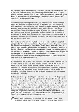 Os caminhos espirituais são muitos e variados, e assim são suas técnicas. Eles
o convidam a olhar o mundo e a você de ângulos diferentes. Mas há alguns
pontos comuns à maioria deles. O tema central que pode ser achado em quase
todos os métodos de auto-transformação é a necessidade de manter uma
consciência interna permanente.
Mestres indianos gostam de fazer com que seus discípulos ponderem sobre o
que é que distingue um sábio iluminado de qualquer outro ser humano. O
último pode ser mais inteligente, mais educado, mais bonito que o sábio. Ele
pode ter todos os tipos de habilidades que o sábio não tem. Mas há uma
característica fundamental que faz toda a diferença entre os dois: o sábio é
permanentemente ciente e o outro não. O sábio explodiu em um espaço de
consciência na qual a consciência interna é espontânea. A mente do outro se
apega em pensamentos incessantes, percepções e emoções que obscurecem a
percepção do próprio Self.
Para sustentar esta consciência, todos os tipos de métodos foram projetados
por gerações de inventores espirituais. Alguns usam um mantra, uma sucessão
de sons dotados de poder, e o repete por dentro a todo momento! Como o
grande iogue Ramdass, por exemplo, que alcançou sua iluminação repetindo o
mantra “Om Ram” sem parar durante vinte anos. Podem ser achadas práticas
equivalentes no misticismo Cristão, na repetição constante de certas orações. O
método pode ser muito poderoso, embora não seja adequado,
necessariamente, a todo mundo: a repetição constante de uma sucessão de
sons é mais um modo dentre muitos.
O problema é achar um método que se ajuste à sua energia, e aderir a ele. Eu
sugiro que você se pergunte: qual é minha varinha mágica, isto é, qual é o
mecanismo que estou usando para permanecer atento todo o tempo? E
funciona? Se você quer seu desenvolvimento espiritual, então esta pergunta é
vital, contanto que a resposta para a segunda pergunta não seja não, do
contrário, você não é nem mesmo um candidato a estados mais elevados de
consciência e iniciação.
Note que a técnica que é certa para você, nem sempre é aquela da qual gosta
no princípio. O sucesso na prática espiritual vem de persistir. Se você estudar
as vidas dos mestres iluminados, você descobrirá que freqüentemente, quando
eles começaram seus caminhos, eles não entendiam nada do que estavam
fazendo. A técnica que lhes havia sido dada, pela qual passavam para alcançar
a iluminação mais tarde, parecia a eles árida, improdutiva e estranha. Dessa
forma, por que eles se tornaram mestres enquanto muitos outros não
chegaram a lugar nenhum? Eles persistiram, persistiram, persistiram... até o
ponto em que a persistência ficou mais importante que a própria técnica, e
acabou conduzindo a uma conquista fenomenal.
Assim, esta é a primeira extensão de sua busca espiritual em suas
atividades diárias. Agora, cada vez que você caminha, pode ser um

 