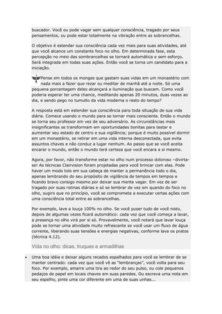 buscador. Você ou pode vagar sem qualquer consciência, tragado por seus
pensamentos, ou pode estar totalmente na vibração entre as sobrancelhas.
O objetivo é estender sua consciência cada vez mais para suas atividades, até
que você alcance um constante foco no olho. Em determinada fase, esta
percepção no meio das sombrancelhas se tornará automática e sem esforço.
Será integrada em todas suas ações. Então você se torna um candidato para a
iniciação.
Pense em todos os monges que gastam suas vidas em um monastério com
nada mais a fazer que rezar ou meditar de manhã até a noite. Só uma
pequena porcentagem deles alcançará a iluminação que buscam. Como você
poderia esperar ter uma chance, meditando apenas 20 minutos, duas vezes ao
dia, e sendo pego no tumulto da vida moderna o resto do tempo?
A resposta está em estender sua consciência para toda situação de sua vida
diária. Comece usando o mundo para se tornar mais consciente. Então o mundo
se torna seu professor em vez de seu adversário. As circunstâncias mais
insignificantes se transformam em oportunidades bonitas para testar e
aumentar seu estado de centro e sua vigilância; porque é muito possível dormir
em um monastério, se retirar em uma vida interna desconectada, que evita
assuntos chaves e não conduz a lugar nenhum. Ao passo que se você aceita
encarar o mundo, então o mundo terá certeza que você encara a si mesmo.
Agora, por favor, não transforme estar no olho num processo doloroso –divirtase! As técnicas Clairvision foram projetadas para você brincar com elas. Pode
haver um modo tolo em sua cabeça de manter a permanência todo o dia,
apenas lembrando do seu propósito de vigilância de tempos em tempos e
ficando bravo consigo mesmo por deixar sua mente vagar. Em vez de ser
tragado por suas rotinas diárias e só se lembrar de vez em quando do foco no
olho, sugiro que no princípio, você se comprometa a executar certas ações com
uma consciência total entre as sobrancelhas.
Por exemplo, lave a louça 100% no olho. Se você puser tudo de você nisto,
depois de algumas vezes ficará automático: cada vez que você começa a lavar,
a presença no olho virá por si só. Provavelmente, você notará que lavar louça
pode se tornar uma atividade muito refrescante se você usar um fluxo de água
corrente, liberando suas tensões e energias negativas, conforme lava os pratos
(técnica 4.12).

Vida no olho: dicas, truques e armadilhas
Uma boa idéia e deixar alguns recados espalhados para você se lembrar de se
manter centrado: cada vez que você vê as “lembranças”, você volta para seu
foco. Por exemplo, amarre uma tira ao redor do seu pulso, ou cole pequenos
pedaços de papel em locais chaves em suas paredes. Ou escreva uma nota em
seu espelho, pinte uma cor diferente em uma de suas unhas...

 