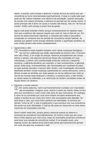 Assim, é quando você começa a observar a mente de fora da mente que sua
consciência se torna recompensada espiritualmente. E essa é a razão pela qual
pode ser tão valioso trabalhar uma abertura de percepção: quando alcançada
de acordo com nossos princípios, a abertura te permite sair da manas-mente. O
ponto principal não é tanto ver auras e mundos não-físicos, mas ver “de fora da
mente”. Então você começa a existir fora da gaiola.
Agora você pode entender melhor porque constantemente foi repetido neste
livro que a essência não repousa naquilo que você vê, mas no fato de ver. Em
termos de desenvolvimento espiritual, o conteúdo das visões é secundário
comparado ao rompante fora da camada de consciência mental habitual. As
pessoas que gastam muita energia tentando analisar o significado simbólico de
suas visões perdem este ponto completamente.
Construindo o olho
Persistência neste trabalho também nutre várias mudanças fisiológicas
nos nervos e glândulas que estão relacionadas ao terceiro olho. O terceiro
olho não é físico, é um órgão de energia. Pertence principalmente aos corpos
etérico e astrais, mas algumas estruturas físicas são conectadas em suas
redondezas, e sofrem uma transformação profunda conforme o despertar
acontece: a glândula pituitária, por exemplo, e mais recentemente, a glândula
pineal. Estas duas, invariavelmente, são mencionadas por ocultistas de todos
os tipos quando discutem o terceiro olho. Porém, uma investigação clarividente
detalhada também revela mudanças significantes em outras estruturas, como a
lâmina crivada do etmóide, por onde passam os nervos olfativos (por onde os
nervos da mucosa nasal alcançam o cérebro), o quiasma ótico, o seio frontal,
os canais nasais do esfenóide, e os ventrículos do cérebro (cavidades cheias de
líquido dentro do cérebro).
Filtrando o mundo externo
Em outras palavras, você é permanentemente inundado com impressões
não processadas: imagens, sons, cheiros e assim por diante. Estas correm
para sua consciência e criam muito mais dano do que você pensa. Por analogia,
é como se os nutrientes que você come fossem enviados diretamente aos
órgãos e tecidos de seu corpo sem terem sido processados pela digestão. Se
esse fosse o caso, seu corpo físico perderia sua identidade, se tornaria por
demais “como se vê”, e isso é exatamente o que acontece com sua consciência.
Ela perde sua auto-identidade. O Self já não pode ser discernido no meio deste
maremoto de impressões externas.
Quero insistir neste fato, porque parece essencial quando se observa a
economia da consciência clarividentemente. Do mesmo modo que seu corpo
físico é feito daquilo que você come, todas as impressões sensóriais contribuem
para tecer sua camada de consciência mental. E na situação atual, uma
espessa nuvem de matéria bruta astral está sendo permanentemente gerada
em você, dia após dia, ocultando o Self.

 