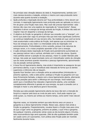 No princípio esta vibração debaixo do dedo é, freqüentemente, sentida com
mais clareza durante a inalação, embora o mesmo som seja produzido tanto
durante esta quanto durante a exalação.
Quão profunda a respiração deveria ser? Sua profundidade e ritmo devem ser
normais. A respiração ligeiramente mais profunda pode ser aplicada no início a
fim de gerar uma fricção mais clara. Mas você não precisa hiperventilar: esta
técnica não visa criar uma espécie de respiração de "renascimento". Nosso
propósito é ativar a energia da laringe através da fricção. A ênfase não está em
respirar mas em despertar a energia da laringe.
O objetivo da fricção na garganta é reforçar sua conexão com a "energia", um
termo que pode soar vago no princípio mas que terá mais significado conforme
se continua trabalhando em seu terceiro olho. Na medida em que você se torna
mais acostumado a esta prática de fricção, terá apenas que se sintonizar no
fluxo de energia ao seu redor e a intensidade certa da respiração virá
automaticamente. Profundidade e ritmo variarão, porque é da natureza da
energia variar, e é o nosso propósito aprender a fluir com a energia.
A ação enérgica desta respiração de fricção será grandemente aumentada se
seu pescoço estiver reto e vertical, alinhado com o resto da coluna. Quanto
mais perfeita estiver a posição do seu pescoço, maior é o poder liberado pela
laringe. Isto pode ser experimentado como um intensificador súbito da vibração
que às vezes acontece quando movemos o pescoço ligeiramente, aproximandonos da posição vertical perfeita.
A boca fica só ligeiramente aberta, mas ainda é importante se assegurar de que
permaneca aberta, e que a mandíbula está relaxada de forma que os dentes
superiores e inferiores não se toquem.
Quando ficar familiar com a vibração entre as sobrancelhas (introduzida no
próximo capítulo), volte a este ponto: pratique a fricção na garganta com sua
boca firmemente fechada, e depois com a boca ligeiramente aberta, alternando
as duas posições para sentir a diferença em sua energia. Você notará que
assim que a mandíbula fica relaxada e ligeiramente aberta, uma condição
completamente diferente é gerada em sua energia, na qual a conexão com a
vibração é maior e uma abertura geral é favorecida.
Perceba que esta posição ligeiramente aberta da boca não tem a intenção de
forçá-lo a respirar pela boca ao invés de pelo nariz. Você pode respirar por
onde quiser, ou mesmo por ambos ao mesmo tempo, como sentir mais natural
a você.
Algumas vezes, os iniciantes sentem que esta técnica seca um pouco a
garganta ou a deixa ligeiramente irritada. Nesse caso, abaixe mais ainda a
fricção na garganta. Freqüentemente, novatos fazem a fricção mais para cima
do que o lugar certo na garganta, próximo ao palato, o que irrita a garganta.
De qualquer maneira, praticando várias vezes ao dia durante alguns minutos,
esta inconveniência logo será superada. (Mel de alta qualidade também pode
ser usado como um suavizante). Com prática esta fricção pode ser mantida
facilmente durante horas.

 