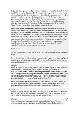 O que acontece quando você permanece consciente em seu terceiro olho? São
recebidas as impressões que vêm do mundo externo primeiro no terceiro olho
em vez de correr diretamente para sua mente. Lembre-se dos exercícios sobre
estado de centro no começo deste capítulo, onde você olha um objeto e
permanece ciente entre as sobrancelhas. Automaticamente, é como se você
estivesse olhando do terceiro olho, significando que as impressões visuais
alcançam seu terceiro olho primeiro. Então, o que acontece? O terceiro olho
“digere” estas impressões, filtrando-as e processando-as.
Entender e utilizar este princípio é suficiente em si mesmo para mudar um
destino. O que se vê ao observar a mente clarividentemente? Os pensamentos
da mente não são entidades abstratas, eles são feitos de uma certa substância.
Claro que, esta substância não é física, apesar de existir como matéria, em um
certo nível. E a qualidade de sua substância mental determina a qualidade de
seus pensamentos. Pensamentos espirituais, ou mesmo apenas pensamentos
inteligentes, simplesmente não podem crescer ou serem recebidos se a
substância mental é bruta e pobre. Se você quer seu desenvolvimento
espiritual, sugiro que pondere sobre este ponto.

Prática 9.5
Você pode se sentar ou ficar em pé, mas certifique-se de que suas costas estão
retas.
Fique ciente entre as sobrancelhas. (Logicamente, depois de ler este capítulo já
deveria estar entre as sobrancelhas!) Fique imóvel. Evite piscar e movimentar
seus globos oculares.
Imagens
Olhe um objeto ao seu redor. Olhe do olho. Receba o objeto no olho, entre as
sobrancelhas. Tente pôr em prática o efeito de filtro que acabamos de
discutir. Tente sentir o “peso” das imagens em seu terceiro olho, como
se as imagens estivessem pressionando entre suas sobrancelhas. Tenha
certeza de que nenhuma impressão visual se desvie do olho. Fique ciente do
processo de todas as imagens físicas pelo terceiro olho.
Então abandone qualquer consciência do olho. Afrouxe seu foco. Comece a
olhar os objetos do modo mental habitual... e veja a diferença. Você pode
perceber que as vibrações que sua cabeça alcançam são menos sutis?
Sons
Utilize o mesmo método para sons. Coloque uma música e primeiro passe um
minuto escutando-a sem qualquer consciência particular, e sem foco no olho.
Tente apreciar a qualidade de vibração na qual é levado.
Cheiros
Agora pratique com algo que estimula a sensação de cheiro. Primeiro
cheire a substância sem qualquer consciência particular. Então receba o

 