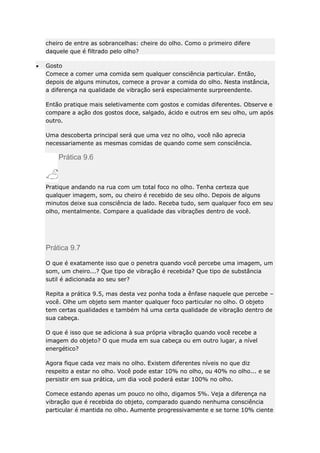 cheiro de entre as sobrancelhas: cheire do olho. Como o primeiro difere
daquele que é filtrado pelo olho?
Gosto
Comece a comer uma comida sem qualquer consciência particular. Então,
depois de alguns minutos, comece a provar a comida do olho. Nesta instância,
a diferença na qualidade de vibração será especialmente surpreendente.
Então pratique mais seletivamente com gostos e comidas diferentes. Observe e
compare a ação dos gostos doce, salgado, ácido e outros em seu olho, um após
outro.
Uma descoberta principal será que uma vez no olho, você não aprecia
necessariamente as mesmas comidas de quando come sem consciência.

Prática 9.6

Pratique andando na rua com um total foco no olho. Tenha certeza que
qualquer imagem, som, ou cheiro é recebido de seu olho. Depois de alguns
minutos deixe sua consciência de lado. Receba tudo, sem qualquer foco em seu
olho, mentalmente. Compare a qualidade das vibrações dentro de você.

Prática 9.7
O que é exatamente isso que o penetra quando você percebe uma imagem, um
som, um cheiro...? Que tipo de vibração é recebida? Que tipo de substância
sutil é adicionada ao seu ser?
Repita a prática 9.5, mas desta vez ponha toda a ênfase naquele que percebe –
você. Olhe um objeto sem manter qualquer foco particular no olho. O objeto
tem certas qualidades e também há uma certa qualidade de vibração dentro de
sua cabeça.
O que é isso que se adiciona à sua própria vibração quando você recebe a
imagem do objeto? O que muda em sua cabeça ou em outro lugar, a nível
energético?
Agora fique cada vez mais no olho. Existem diferentes níveis no que diz
respeito a estar no olho. Você pode estar 10% no olho, ou 40% no olho... e se
persistir em sua prática, um dia você poderá estar 100% no olho.
Comece estando apenas um pouco no olho, digamos 5%. Veja a diferença na
vibração que é recebida do objeto, comparado quando nenhuma consciência
particular é mantida no olho. Aumente progressivamente e se torne 10% ciente

 