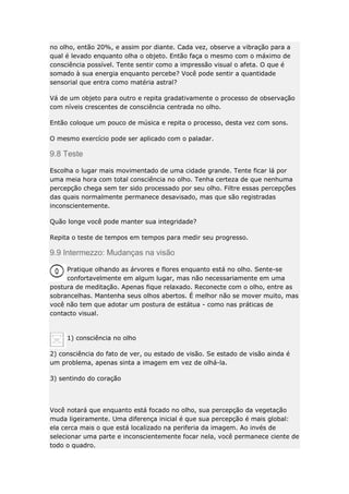 no olho, então 20%, e assim por diante. Cada vez, observe a vibração para a
qual é levado enquanto olha o objeto. Então faça o mesmo com o máximo de
consciência possível. Tente sentir como a impressão visual o afeta. O que é
somado à sua energia enquanto percebe? Você pode sentir a quantidade
sensorial que entra como matéria astral?
Vá de um objeto para outro e repita gradativamente o processo de observação
com níveis crescentes de consciência centrada no olho.
Então coloque um pouco de música e repita o processo, desta vez com sons.
O mesmo exercício pode ser aplicado com o paladar.

9.8 Teste
Escolha o lugar mais movimentado de uma cidade grande. Tente ficar lá por
uma meia hora com total consciência no olho. Tenha certeza de que nenhuma
percepção chega sem ter sido processado por seu olho. Filtre essas percepções
das quais normalmente permanece desavisado, mas que são registradas
inconscientemente.
Quão longe você pode manter sua integridade?
Repita o teste de tempos em tempos para medir seu progresso.

9.9 Intermezzo: Mudanças na visão
Pratique olhando as árvores e flores enquanto está no olho. Sente-se
confortavelmente em algum lugar, mas não necessariamente em uma
postura de meditação. Apenas fique relaxado. Reconecte com o olho, entre as
sobrancelhas. Mantenha seus olhos abertos. É melhor não se mover muito, mas
você não tem que adotar um postura de estátua - como nas práticas de
contacto visual.

1) consciência no olho
2) consciência do fato de ver, ou estado de visão. Se estado de visão ainda é
um problema, apenas sinta a imagem em vez de olhá-la.
3) sentindo do coração

Você notará que enquanto está focado no olho, sua percepção da vegetação
muda ligeiramente. Uma diferença inicial é que sua percepção é mais global:
ela cerca mais o que está localizado na periferia da imagem. Ao invés de
selecionar uma parte e inconscientemente focar nela, você permanece ciente de
todo o quadro.

 