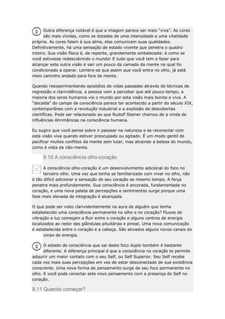 Outra diferença notável é que a imagem parece ser mais “viva”. As cores
são mais vívidas, como se dotadas de uma intensidade e uma vitalidade
própria. As cores falam à sua alma, elas comunicam suas qualidades.
Definitivamente, há uma sensação de estado vivente que penetra o quadro
inteiro. Sua visão física é, de repente, grandemente embelezada: é como se
você estivesse redescobrindo o mundo! E tudo que você tem a fazer para
alcançar esta outra visão é sair um pouco da camada da mente na qual foi
condicionado a operar. Lembre-se que assim que você entra no olho, já está
meio caminho andado para fora da mente.
Quando reexperimentando episódios de vidas passadas através de técnicas de
regressão e clarividência, a pessoa vem a perceber que até pouco tempo, a
maioria dos seres humanos via o mundo por esta visão mais bonita e viva. A
“decaída” do campo de consciência parece ter acontecido a partir do século XIX,
contemporâneo com a revolução industrial e a explosão de descobertas
científicas. Pode ser relacionado ao que Rudolf Steiner chamou de a vinda de
influências Ahrimânicas na consciência humana.
Eu sugiro que você pense sobre ir passear na natureza e se reconectar com
esta visão viva quando estiver preocupado ou agitado. É um modo gentil de
pacificar muitos conflitos da mente sem lutar, mas atraindo a beleza do mundo,
como é vista da não-mente.

9.10 A consciência olho-coração
A consciência olho-coração é um desenvolvimento adicional do foco no
terceiro olho. Uma vez que tenha se familiarizado com viver no olho, não
é tão difícil adicionar a sensação de seu coração ao mesmo tempo. A força
penetra mais profundamente. Sua consciência é ancorada, fundamentada no
coração, e uma nova paleta de percepções e sentimentos surge porque uma
fase mais elevada de integração é alcançada.
O que pode ser visto clarividentemente na aura de alguém que tenha
estabelecido uma consciência permanente no olho e no coração? Fluxos de
vibração e luz começam a fluir entre o coração e alguns centros de energia
localizados ao redor das glândulas pituitárias e pineal. Uma nova comunicação
é estabelecida entre o coração e a cabeça. São ativados alguns novos canais do
corpo de energia.
O estado de consciência que sai deste foco duplo também é bastante
diferente. A diferença principal é que a consciência no coração te permite
adquirir um maior contato com o seu Self, ou Self Superior. Seu Self recebe
cada vez mais suas percepções em vez de estar desconectado de sua existência
consciente. Uma nova forma de pensamento surge de seu foco permanente no
olho. E você pode conectar este novo pensamento com a presença do Self no
coração.

9.11 Quando começar?

 