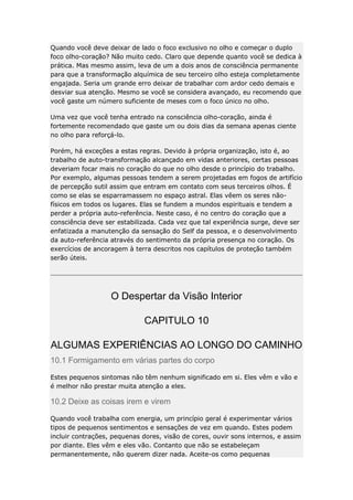 Quando você deve deixar de lado o foco exclusivo no olho e começar o duplo
foco olho-coração? Não muito cedo. Claro que depende quanto você se dedica à
prática. Mas mesmo assim, leva de um a dois anos de consciência permanente
para que a transformação alquímica de seu terceiro olho esteja completamente
engajada. Seria um grande erro deixar de trabalhar com ardor cedo demais e
desviar sua atenção. Mesmo se você se considera avançado, eu recomendo que
você gaste um número suficiente de meses com o foco único no olho.
Uma vez que você tenha entrado na consciência olho-coração, ainda é
fortemente recomendado que gaste um ou dois dias da semana apenas ciente
no olho para reforçá-lo.
Porém, há exceções a estas regras. Devido à própria organização, isto é, ao
trabalho de auto-transformação alcançado em vidas anteriores, certas pessoas
deveriam focar mais no coração do que no olho desde o princípio do trabalho.
Por exemplo, algumas pessoas tendem a serem projetadas em fogos de artifício
de percepção sutil assim que entram em contato com seus terceiros olhos. É
como se elas se esparramassem no espaço astral. Elas vêem os seres nãofísicos em todos os lugares. Elas se fundem a mundos espirituais e tendem a
perder a própria auto-referência. Neste caso, é no centro do coração que a
consciência deve ser estabilizada. Cada vez que tal experiência surge, deve ser
enfatizada a manutenção da sensação do Self da pessoa, e o desenvolvimento
da auto-referência através do sentimento da própria presença no coração. Os
exercícios de ancoragem à terra descritos nos capítulos de proteção também
serão úteis.

O Despertar da Visão Interior
CAPITULO 10
ALGUMAS EXPERIÊNCIAS AO LONGO DO CAMINHO
10.1 Formigamento em várias partes do corpo
Estes pequenos sintomas não têm nenhum significado em si. Eles vêm e vão e
é melhor não prestar muita atenção a eles.

10.2 Deixe as coisas irem e virem
Quando você trabalha com energia, um princípio geral é experimentar vários
tipos de pequenos sentimentos e sensações de vez em quando. Estes podem
incluir contrações, pequenas dores, visão de cores, ouvir sons internos, e assim
por diante. Eles vêm e eles vão. Contanto que não se estabeleçam
permanentemente, não querem dizer nada. Aceite-os como pequenas

 