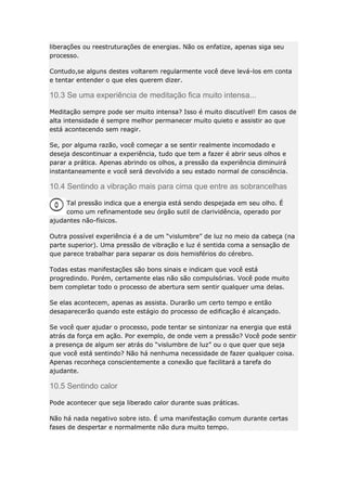 liberações ou reestruturações de energias. Não os enfatize, apenas siga seu
processo.
Contudo,se alguns destes voltarem regularmente você deve levá-los em conta
e tentar entender o que eles querem dizer.

10.3 Se uma experiência de meditação fica muito intensa...
Meditação sempre pode ser muito intensa? Isso é muito discutível! Em casos de
alta intensidade é sempre melhor permanecer muito quieto e assistir ao que
está acontecendo sem reagir.
Se, por alguma razão, você começar a se sentir realmente incomodado e
deseja descontinuar a experiência, tudo que tem a fazer é abrir seus olhos e
parar a prática. Apenas abrindo os olhos, a pressão da experiência diminuirá
instantaneamente e você será devolvido a seu estado normal de consciência.

10.4 Sentindo a vibração mais para cima que entre as sobrancelhas
Tal pressão indica que a energia está sendo despejada em seu olho. É
como um refinamentode seu órgão sutil de clarividência, operado por
ajudantes não-físicos.
Outra possível experiência é a de um “vislumbre” de luz no meio da cabeça (na
parte superior). Uma pressão de vibração e luz é sentida coma a sensação de
que parece trabalhar para separar os dois hemisférios do cérebro.
Todas estas manifestações são bons sinais e indicam que você está
progredindo. Porém, certamente elas não são compulsórias. Você pode muito
bem completar todo o processo de abertura sem sentir qualquer uma delas.
Se elas acontecem, apenas as assista. Durarão um certo tempo e então
desaparecerão quando este estágio do processo de edificação é alcançado.
Se você quer ajudar o processo, pode tentar se sintonizar na energia que está
atrás da força em ação. Por exemplo, de onde vem a pressão? Você pode sentir
a presença de algum ser atrás do “vislumbre de luz” ou o que quer que seja
que você está sentindo? Não há nenhuma necessidade de fazer qualquer coisa.
Apenas reconheça conscientemente a conexão que facilitará a tarefa do
ajudante.

10.5 Sentindo calor
Pode acontecer que seja liberado calor durante suas práticas.
Não há nada negativo sobre isto. É uma manifestação comum durante certas
fases de despertar e normalmente não dura muito tempo.

 