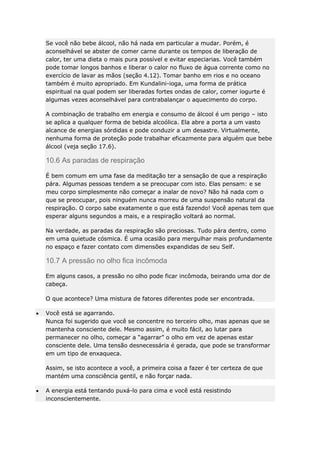 Se você não bebe álcool, não há nada em particular a mudar. Porém, é
aconselhável se abster de comer carne durante os tempos de liberação de
calor, ter uma dieta o mais pura possível e evitar especiarias. Você também
pode tomar longos banhos e liberar o calor no fluxo de água corrente como no
exercício de lavar as mãos (seção 4.12). Tomar banho em rios e no oceano
também é muito apropriado. Em Kundalini-ioga, uma forma de prática
espiritual na qual podem ser liberadas fortes ondas de calor, comer iogurte é
algumas vezes aconselhável para contrabalançar o aquecimento do corpo.
A combinação de trabalho em energia e consumo de álcool é um perigo – isto
se aplica a qualquer forma de bebida alcoólica. Ela abre a porta a um vasto
alcance de energias sórdidas e pode conduzir a um desastre. Virtualmente,
nenhuma forma de proteção pode trabalhar eficazmente para alguém que bebe
álcool (veja seção 17.6).

10.6 As paradas de respiração
É bem comum em uma fase da meditação ter a sensação de que a respiração
pára. Algumas pessoas tendem a se preocupar com isto. Elas pensam: e se
meu corpo simplesmente não começar a inalar de novo? Não há nada com o
que se preocupar, pois ninguém nunca morreu de uma suspensão natural da
respiração. O corpo sabe exatamente o que está fazendo! Você apenas tem que
esperar alguns segundos a mais, e a respiração voltará ao normal.
Na verdade, as paradas da respiração são preciosas. Tudo pára dentro, como
em uma quietude cósmica. É uma ocasião para mergulhar mais profundamente
no espaço e fazer contato com dimensões expandidas de seu Self.

10.7 A pressão no olho fica incômoda
Em alguns casos, a pressão no olho pode ficar incômoda, beirando uma dor de
cabeça.
O que acontece? Uma mistura de fatores diferentes pode ser encontrada.
Você está se agarrando.
Nunca foi sugerido que você se concentre no terceiro olho, mas apenas que se
mantenha consciente dele. Mesmo assim, é muito fácil, ao lutar para
permanecer no olho, começar a “agarrar” o olho em vez de apenas estar
consciente dele. Uma tensão desnecessária é gerada, que pode se transformar
em um tipo de enxaqueca.
Assim, se isto acontece a você, a primeira coisa a fazer é ter certeza de que
mantém uma consciência gentil, e não forçar nada.
A energia está tentando puxá-lo para cima e você está resistindo
inconscientemente.

 