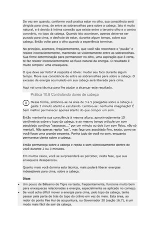 De vez em quando, conforme você pratica estar no olho, sua consciência será
dirigida para cima, de entre as sobrancelhas para sobre a cabeça. Isto é muito
natural, e é devido à íntima conexão que existe entre o terceiro olho e o centro
coronário, no topo da cabeça. Quando isto acontecer, apenas deixe-se ser
puxado para cima, e desfrute de estar, durante algum tempo, sobre sua
cabeça. Então volte para o olho quando a experiência terminar.
No princípio, acontece, freqüentemente, que você não reconhece o “puxão” e
resiste inconscientemente, mantendo-se violentamente entre as sobrancelhas.
Sua firme determinação para permanecer no olho, uma aspiração que é certa,
te faz resistir inconscientemente ao fluxo natural da energia. O resultado é
muito simples: uma enxaqueca.
O que deve ser feito? A resposta é óbvia: mudar seu foco durante algum
tempo. Mova sua consciência de entre as sobrancelhas para sobre a cabeça. O
excesso de energia acumulado em sua cabeça será liberada para cima.
Aqui vai uma técnica para lhe ajudar a alcançar este resultado.

Prática 10.8 Controlando dores de cabeça
Dessa forma, sintonize-se na área de 3 a 5 polegadas sobre a cabeça e
gaste 1 minuto atento e escutando. Lembre-se: nenhuma imaginação! É
bem melhor permanecer apenas atento do que compor um som.
Então mantenha sua consciência à mesma altura, aproximadamente 15
centímetros sobre o topo da cabeça, e ao mesmo tempo articule um som
assobiado contínuo “sssssssss...” por um minuto ou dois (um som físico, não só
mental). Não apenas repita “sss”, mas faça uns assobiado fino, exato, como se
você fosse uma grande serpente. Ponha tudo de você no som, enquanto
permanece ciente sobre a cabeça.
Então permaneça sobre a cabeça e repita o som silenciosamente dentro de
você durante 2 ou 3 minutos.
Em muitos casos, você se surpreenderá ao perceber, nesta fase, que sua
enxaqueca desapareceu.
Quanto mais você domina esta técnica, mais poderá liberar energias
indesejáveis para cima, sobre a cabeça.
Dicas
Um pouco de Bálsamo de Tigre na testa, freqüentemente, funciona muito bem
para enxaquecas relacionadas a energia, especialmente se aplicado no começo.
Se você acha difícil mover a energia para cima, pelo topo da cabeça, tente
passar pela parte de trás do topo do crânio em vez do meio. Esta área, ao
redor do ponto Pae Hui de acupuntura, ou Governador 20 (seção 16.7), é um
modo mais fácil de sair da cabeça.

 