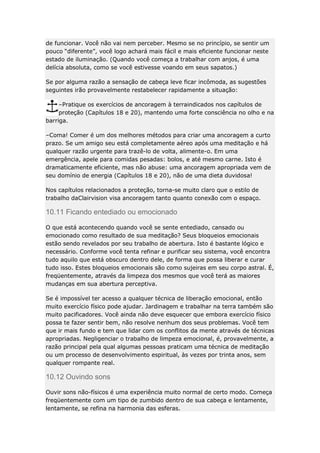 de funcionar. Você não vai nem perceber. Mesmo se no princípio, se sentir um
pouco “diferente”, você logo achará mais fácil e mais eficiente funcionar neste
estado de iluminação. (Quando você começa a trabalhar com anjos, é uma
delícia absoluta, como se você estivesse voando em seus sapatos.)
Se por alguma razão a sensação de cabeça leve ficar incômoda, as sugestões
seguintes irão provavelmente restabelecer rapidamente a situação:
–Pratique os exercícios de ancoragem à terraindicados nos capítulos de
proteção (Capítulos 18 e 20), mantendo uma forte consciência no olho e na
barriga.
–Coma! Comer é um dos melhores métodos para criar uma ancoragem a curto
prazo. Se um amigo seu está completamente aéreo após uma meditação e há
qualquer razão urgente para trazê-lo de volta, alimente-o. Em uma
emergência, apele para comidas pesadas: bolos, e até mesmo carne. Isto é
dramaticamente eficiente, mas não abuse: uma ancoragem apropriada vem de
seu domínio de energia (Capítulos 18 e 20), não de uma dieta duvidosa!
Nos capítulos relacionados a proteção, torna-se muito claro que o estilo de
trabalho daClairvision visa ancoragem tanto quanto conexão com o espaço.

10.11 Ficando entediado ou emocionado
O que está acontecendo quando você se sente entediado, cansado ou
emocionado como resultado de sua meditação? Seus bloqueios emocionais
estão sendo revelados por seu trabalho de abertura. Isto é bastante lógico e
necessário. Conforme você tenta refinar e purificar seu sistema, você encontra
tudo aquilo que está obscuro dentro dele, de forma que possa liberar e curar
tudo isso. Estes bloqueios emocionais são como sujeiras em seu corpo astral. É,
freqüentemente, através da limpeza dos mesmos que você terá as maiores
mudanças em sua abertura perceptiva.
Se é impossível ter acesso a qualquer técnica de liberação emocional, então
muito exercício físico pode ajudar. Jardinagem e trabalhar na terra também são
muito pacificadores. Você ainda não deve esquecer que embora exercício físico
possa te fazer sentir bem, não resolve nenhum dos seus problemas. Você tem
que ir mais fundo e tem que lidar com os conflitos da mente através de técnicas
apropriadas. Negligenciar o trabalho de limpeza emocional, é, provavelmente, a
razão principal pela qual algumas pessoas praticam uma técnica de meditação
ou um processo de desenvolvimento espiritual, às vezes por trinta anos, sem
qualquer rompante real.

10.12 Ouvindo sons
Ouvir sons não-físicos é uma experiência muito normal de certo modo. Começa
freqüentemente com um tipo de zumbido dentro de sua cabeça e lentamente,
lentamente, se refina na harmonia das esferas.

 