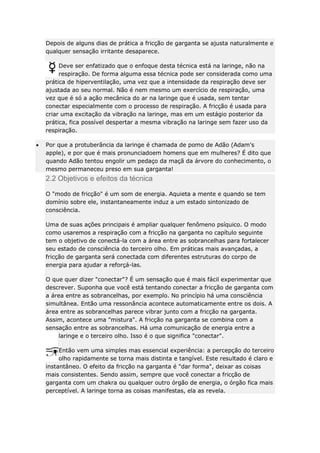 Depois de alguns dias de prática a fricção de garganta se ajusta naturalmente e
qualquer sensação irritante desaparece.
Deve ser enfatizado que o enfoque desta técnica está na laringe, não na
respiração. De forma alguma essa técnica pode ser considerada como uma
prática de hiperventilação, uma vez que a intensidade da respiração deve ser
ajustada ao seu normal. Não é nem mesmo um exercício de respiração, uma
vez que é só a ação mecânica do ar na laringe que é usada, sem tentar
conectar especialmente com o processo de respiração. A fricção é usada para
criar uma excitação da vibração na laringe, mas em um estágio posterior da
prática, fica possível despertar a mesma vibração na laringe sem fazer uso da
respiração.
Por que a protuberância da laringe é chamada de pomo de Adão (Adam's
apple), e por que é mais pronunciadoem homens que em mulheres? É dito que
quando Adão tentou engolir um pedaço da maçã da árvore do conhecimento, o
mesmo permaneceu preso em sua garganta!

2.2 Objetivos e efeitos da técnica
O "modo de fricção" é um som de energia. Aquieta a mente e quando se tem
domínio sobre ele, instantaneamente induz a um estado sintonizado de
consciência.
Uma de suas ações principais é ampliar qualquer fenômeno psíquico. O modo
como usaremos a respiração com a fricção na garganta no capítulo seguinte
tem o objetivo de conectá-la com a área entre as sobrancelhas para fortalecer
seu estado de consciência do terceiro olho. Em práticas mais avançadas, a
fricção de garganta será conectada com diferentes estruturas do corpo de
energia para ajudar a reforçá-las.
O que quer dizer "conectar"? É um sensação que é mais fácil experimentar que
descrever. Suponha que você está tentando conectar a fricção de garganta com
a área entre as sobrancelhas, por exemplo. No princípio há uma consciência
simultânea. Então uma ressonância acontece automaticamente entre os dois. A
área entre as sobrancelhas parece vibrar junto com a fricção na garganta.
Assim, acontece uma "mistura". A fricção na garganta se combina com a
sensação entre as sobrancelhas. Há uma comunicação de energia entre a
laringe e o terceiro olho. Isso é o que significa "conectar".
Então vem uma simples mas essencial experiência: a percepção do terceiro
olho rapidamente se torna mais distinta e tangível. Este resultado é claro e
instantâneo. O efeito da fricção na garganta é "dar forma", deixar as coisas
mais consistentes. Sendo assim, sempre que você conectar a fricção de
garganta com um chakra ou qualquer outro órgão de energia, o órgão fica mais
perceptível. A laringe torna as coisas manifestas, ela as revela.

 