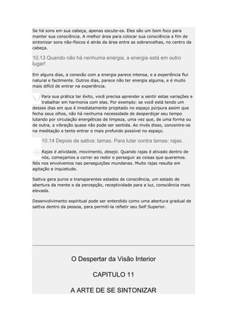 Se há sons em sua cabeça, apenas escute-os. Eles são um bom foco para
manter sua consciência. A melhor área para colocar sua consciência a fim de
sintonizar sons não-físicos é atrás da área entre as sobrancelhas, no centro da
cabeça.

10.13 Quando não há nenhuma energia, a energia está em outro
lugar!
Em alguns dias, a conexão com a energia parece intensa, e a experiência flui
natural e facilmente. Outros dias, parece não ter energia alguma, e é muito
mais difícil de entrar na experiência.
Para sua prática ter êxito, você precisa aprender a sentir estas variações e
trabalhar em harmonia com elas. Por exemplo: se você está tendo um
desses dias em que é imediatamente projetado no espaço púrpura assim que
fecha seus olhos, não há nenhuma necessidade de desperdiçar seu tempo
lutando por circulação energéticas de limpeza, uma vez que, de uma forma ou
de outra, a vibração quase não pode ser sentida. Ao invés disso, concentre-se
na meditação e tente entrar o mais profundo possível no espaço.

10.14 Depois de sattva: tamas. Para lutar contra tamas: rajas.
Rajas é atividade, movimento, desejo. Quando rajas é ativado dentro de
nós, começamos a correr ao redor e perseguir as coisas que queremos.
Nós nos envolvemos nas perseguições mundanas. Muito rajas resulta em
agitação e inquietude.
Sattva gera puros e transparentes estados de consciência, um estado de
abertura da mente e da percepção, receptividade para a luz, consciência mais
elevada.
Desenvolvimento espiritual pode ser entendido como uma abertura gradual de
sattva dentro da pessoa, para permití-la refletir seu Self Superior.

O Despertar da Visão Interior
CAPITULO 11
A ARTE DE SE SINTONIZAR

 