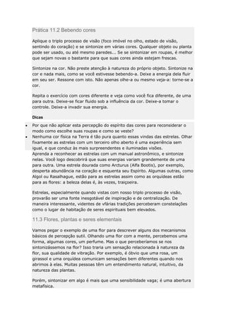 Prática 11.2 Bebendo cores
Aplique o triplo processo de visão (foco imóvel no olho, estado de visão,
sentindo do coração) e se sintonize em várias cores. Qualquer objeto ou planta
pode ser usado, ou até mesmo paredes... Se se sintonizar em roupas, é melhor
que sejam novas o bastante para que suas cores ainda estejam frescas.
Sintonize na cor. Não preste atenção à natureza do próprio objeto. Sintonize na
cor e nada mais, como se você estivesse bebendo-a. Deixe a energia dela fluir
em seu ser. Ressone com isto. Não apenas olhe-a ou mesmo veja-a: torne-se a
cor.
Repita o exercício com cores diferente e veja como você fica diferente, de uma
para outra. Deixe-se ficar fluido sob a influência da cor. Deixe-a tomar o
controle. Deixe-a invadir sua energia.
Dicas
Por que não aplicar esta percepção do espírito das cores para reconsiderar o
modo como escolhe suas roupas e como se veste?
Nenhuma cor física na Terra é tão pura quanto essas vindas das estrelas. Olhar
fixamente as estrelas com um terceiro olho aberto é uma experiência sem
igual, e que conduz às mais surpreendentes e iluminadas visões.
Aprenda a reconhecer as estrelas com um manual astronômico, e sintonize
nelas. Você logo descobrirá que suas energias variam grandemente de uma
para outra. Uma estrela dourada como Arcturus (Alfa Bootis), por exemplo,
desperta abundância na coração e esquenta seu Espírito. Algumas outras, como
Algol ou Rasalhague, estão para as estrelas assim como as orquídeas estão
para as flores: a beleza delas é, às vezes, traiçoeira.
Estrelas, especialmente quando vistas com nosso triplo processo de visão,
provarão ser uma fonte inesgotável de inspiração e de centralização. De
maneira interessante, videntes de vfárias tradições perceberam constelações
como o lugar de habitação de seres espirituais bem elevados.

11.3 Flores, plantas e seres elementais
Vamos pegar o exemplo de uma flor para descrever alguns dos mecanismos
básicos de percepção sutil. Olhando uma flor com a mente, percebemos uma
forma, algumas cores, um perfume. Mas o que perceberíamos se nos
sintonizássemos na flor? Isso traria um sensação relacionada à natureza da
flor, sua qualidade de vibração. Por exemplo, é óbvio que uma rosa, um
girassol e uma orquídea comunicam sensações bem diferentes quando nos
abrimos à elas. Muitas pessoas têm um entendimento natural, intuitivo, da
natureza das plantas.
Porém, sintonizar em algo é mais que uma sensibilidade vaga; é uma abertura
metafísica.

 