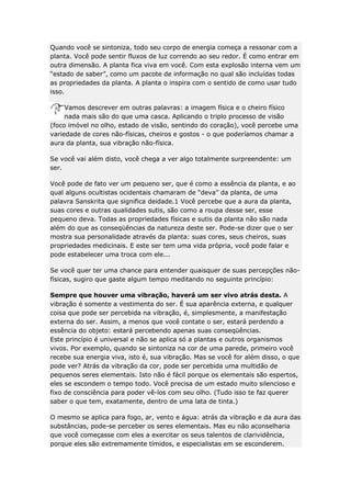 Quando você se sintoniza, todo seu corpo de energia começa a ressonar com a
planta. Você pode sentir fluxos de luz correndo ao seu redor. É como entrar em
outra dimensão. A planta fica viva em você. Com esta explosão interna vem um
“estado de saber”, como um pacote de informação no qual são incluídas todas
as propriedades da planta. A planta o inspira com o sentido de como usar tudo
isso.
Vamos descrever em outras palavras: a imagem física e o cheiro físico
nada mais são do que uma casca. Aplicando o triplo processo de visão
(foco imóvel no olho, estado de visão, sentindo do coração), você percebe uma
variedade de cores não-físicas, cheiros e gostos - o que poderíamos chamar a
aura da planta, sua vibração não-física.
Se você vai além disto, você chega a ver algo totalmente surpreendente: um
ser.
Você pode de fato ver um pequeno ser, que é como a essência da planta, e ao
qual alguns ocultistas ocidentais chamaram de “deva” da planta, de uma
palavra Sanskrita que significa deidade.1 Você percebe que a aura da planta,
suas cores e outras qualidades sutis, são como a roupa desse ser, esse
pequeno deva. Todas as propriedades físicas e sutis da planta não são nada
além do que as conseqüências da natureza deste ser. Pode-se dizer que o ser
mostra sua personalidade através da planta: suas cores, seus cheiros, suas
propriedades medicinais. E este ser tem uma vida própria, você pode falar e
pode estabelecer uma troca com ele...
Se você quer ter uma chance para entender quaisquer de suas percepções nãofísicas, sugiro que gaste algum tempo meditando no seguinte princípio:
Sempre que houver uma vibração, haverá um ser vivo atrás desta. A
vibração é somente a vestimenta do ser. É sua aparência externa, e qualquer
coisa que pode ser percebida na vibração, é, simplesmente, a manifestação
externa do ser. Assim, a menos que você contate o ser, estará perdendo a
essência do objeto: estará percebendo apenas suas conseqüências.
Este princípio é universal e não se aplica só a plantas e outros organismos
vivos. Por exemplo, quando se sintoniza na cor de uma parede, primeiro você
recebe sua energia viva, isto é, sua vibração. Mas se você for além disso, o que
pode ver? Atrás da vibração da cor, pode ser percebida uma multidão de
pequenos seres elementais. Isto não é fácil porque os elementais são espertos,
eles se escondem o tempo todo. Você precisa de um estado muito silencioso e
fixo de consciência para poder vê-los com seu olho. (Tudo isso te faz querer
saber o que tem, exatamente, dentro de uma lata de tinta.)
O mesmo se aplica para fogo, ar, vento e água: atrás da vibração e da aura das
substâncias, pode-se perceber os seres elementais. Mas eu não aconselharia
que você começasse com eles a exercitar os seus talentos de clarividência,
porque eles são extremamente tímidos, e especialistas em se esconderem.

 