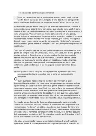 11.4 Lutando contra a rigidez mental
Para ser capaz de se abrir e se sintonizar em um objeto, você precisa
partir de um espaço de amor. Empatia é uma das chaves para permitir
que as qualidades do objeto ou da pessoa se tornem “vivas” dentro de você.
Você também precisa de um certo grau de abertura e flexibilidade. Se você é
muito rígido, nunca poderá vibrar com coisas que não são como você. A parte
sua que é feita de condicionamentos e só opera por reações, o manas-mente, é
como uma gaiola. Você vive em sua mente como viveria em uma gaiola,
sempre limitada a mesma gama de pensamentos, emoções, reações. É como se
você estivesse vendo o mundo com óculos coloridos, por sua vez feito apenas
de azul-verde, verde, e amarelo-verde, por exemplo. “Sintonizar” é como um
modo quebrar a gaiola mental e começar a “ser” em um espectro expandido de
freqüências.
Claro que, só quando você sai de uma gaiola que percebe que estava em uma
gaiola. Se sempre viveu em uma gaiola, então, para você, não é uma gaiola, é
o universo inteiro. Sintonizar-se te permite quebrar limites, introduzindo
padrões inesperados de ser em sua consciência. A luz que vem de certas
estrelas, por exemplo, te permite vibrar em freqüências muito estranhas,
diferente de qualquer coisa que você possa experimentar na Terra. Mas
certamente você não tem que ir tão longe para explodir os limites de sua
gaiola.
Se você puder se tornar seu gato ou simplesmente a planta de seu vaso,
apenas durante alguns segundos, isso já seria um extraordinário
rompante.
Outra qualidade necessária para a arte de se sintonizar, e que é
desenvolvida pela prática, é a capacidade para esquecer seu pequeno self por
algum tempo. Se você vive muito como sua gaiola, então não sobra nenhum
espaço para qualquer outra coisa. Você tem que se livrar de sua personalidade
superficial por um momento. Você tem que cultivar uma quietude interna
extrema, uma ausência completa de reação. Você tem que ficar vazio, fazer
uma abstração de qualquer coisa pessoal. Isto dá um descanso refrescante, e
uma sensação de relatividade no que diz respeito a seus pequenos problemas.
Em relação ao seu Ego, ou Eu Superior, algo paradoxal é experimentado:
“Sintonizar” não oculta seu Self, revela-o. É sendo mais seu próprio Self que
você consegue “se tornar” um objeto. A parte sua que é capaz de vibrar em
harmonia com qualquer coisa no universo é o Self, precisamente porque Ele é
universal. Então, “tornando-se” algo diferente de você, você perde o pequeno
Self, revelando o verdadeiro Self. Percebendo o mundo, você descobre o Self, e
esse é exatamente o trabalho da Clairvision.
Isto não é uma sensação vaga ou uma visão intelectual. É uma freqüência
hiperdensa de ser. É uma experiência mais objetiva que colocar sua mão no

 