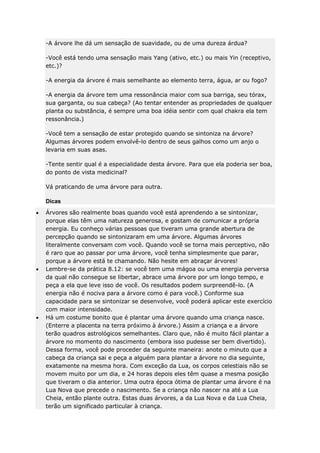 -A árvore lhe dá um sensação de suavidade, ou de uma dureza árdua?
-Você está tendo uma sensação mais Yang (ativo, etc.) ou mais Yin (receptivo,
etc.)?
-A energia da árvore é mais semelhante ao elemento terra, água, ar ou fogo?
-A energia da árvore tem uma ressonância maior com sua barriga, seu tórax,
sua garganta, ou sua cabeça? (Ao tentar entender as propriedades de qualquer
planta ou substância, é sempre uma boa idéia sentir com qual chakra ela tem
ressonância.)
-Você tem a sensação de estar protegido quando se sintoniza na árvore?
Algumas árvores podem envolvê-lo dentro de seus galhos como um anjo o
levaria em suas asas.
-Tente sentir qual é a especialidade desta árvore. Para que ela poderia ser boa,
do ponto de vista medicinal?
Vá praticando de uma árvore para outra.
Dicas
Árvores são realmente boas quando você está aprendendo a se sintonizar,
porque elas têm uma natureza generosa, e gostam de comunicar a própria
energia. Eu conheço várias pessoas que tiveram uma grande abertura de
percepção quando se sintonizaram em uma árvore. Algumas árvores
literalmente conversam com você. Quando você se torna mais perceptivo, não
é raro que ao passar por uma árvore, você tenha simplesmente que parar,
porque a árvore está te chamando. Não hesite em abraçar árvores!
Lembre-se da prática 8.12: se você tem uma mágoa ou uma energia perversa
da qual não consegue se libertar, abrace uma árvore por um longo tempo, e
peça a ela que leve isso de você. Os resultados podem surpreendê-lo. (A
energia não é nociva para a árvore como é para você.) Conforme sua
capacidade para se sintonizar se desenvolve, você poderá aplicar este exercício
com maior intensidade.
Há um costume bonito que é plantar uma árvore quando uma criança nasce.
(Enterre a placenta na terra próximo à árvore.) Assim a criança e a árvore
terão quadros astrológicos semelhantes. Claro que, não é muito fácil plantar a
árvore no momento do nascimento (embora isso pudesse ser bem divertido).
Dessa forma, você pode proceder da seguinte maneira: anote o minuto que a
cabeça da criança sai e peça a alguém para plantar a árvore no dia seguinte,
exatamente na mesma hora. Com exceção da Lua, os corpos celestiais não se
movem muito por um dia, e 24 horas depois eles têm quase a mesma posição
que tiveram o dia anterior. Uma outra época ótima de plantar uma árvore é na
Lua Nova que precede o nascimento. Se a criança não nascer na até a Lua
Cheia, então plante outra. Estas duas árvores, a da Lua Nova e da Lua Cheia,
terão um significado particular à criança.

 