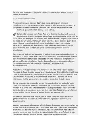 Escolha uma boa árvore, na qual a criança, e mais tarde o adulto, poderá
refletir a si mesma.

11.7 Sensações sexuais
Freqüentemente, as pessoas dizem que nunca conseguem entender
completamente o que seus namorados ou namoradas sentem ou pensam, só
porque são de sexos diferentes (como se uma mulher experimentar nela
mesma o que um homem sente, e vice-versa).
De fato não há nada mais falso. Pela arte da sintonização, você ganha a
possibilidade de sentir todas as sensações e sentimentos que pertencem ao
outro sexo. Por exemplo, um homem vem a saber em seu próprio corpo como é
ter seios, ter um útero, menstruar, estar grávida... E por isso não quero dizer
algum tipo de entendimento teórico ou intelectual, mas a real e direta
experiência da sensação, exatamente como se ele estivesse dentro de um
corpo feminino. Isto também se aplica a uma vasta gama de atitudes
emocionais.
Este processo pode ser considerado virtualmente como uma iniciação. Uma vez
alcançado, o modo de se relacionar com o outro sexo mudará dramaticamente:
será muito menos complicado e baseado em uma verdadeira compreensão.
Vários problemas psicológicos ligados às relações com o sexo oposto (e que
normalmente cobrem vários outros problemas) desaparecerão
automaticamente.
Nesta fase, pode ser interessante mencionar um fato sobre o corpo etérico
(camada de força de vida, ou prana em Sanskrito, ou Qi em Chinês). Esotéricos
como Steiner apontaram freqüentemente para o fato de que o corpo etérico de
uma mulher é masculino, e de um homem é feminino. Isto cria um meio
interno que facilita grandemente o acesso às sensações do outro sexo.
Com a expansão da percepção, um ser humano tende a ser visto não tanto
como uma mulher ao invés de um homem, ou um homem ao invés de uma
mulher, mas como uma totalidade feita de duas polaridades. Neste contexto,
conceitos como a guerra dos sexos perdem o sentido. Todos temos um homem
e uma mulher dentro de nós, e ambos devem ser trazidos à luz.
Entretanto, seria bastante falso acreditar que o resultado é um ser de um
gênero misturado ou assexual. Pelo contrário, o processo contribui para
discernir entre
as duas polaridades, alcançando a feminilidade da pessoa, para uma mulher, ou
a masculinidade da pessoa, para um homem. Perceber o polo masculino ajuda
a feminilidade de uma mulher a florescer. Quando um homem não está em
contato como seu polo feminino, a masculinidade dele é uma fachada bruta,
muito mais frágil do que sua atitude chauvinista tenta demonstrar.

 