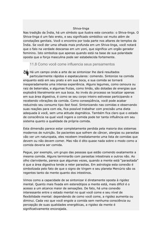 Shiva-linga
Nas tradição da Índia, há um símbolo que ilustra este conceito: o Shiva-linga. O
Shiva-linga é um falo ereto, e seu significado simbólico vai muito além de
conotações genitais. Você o encontra por toda parte nos altares de templos da
Índia. Se você der uma olhada mais profunda em um Shiva-linga, você notará
que o falo na verdade descansa em um yoni, que significa um orgão gerador
feminino. Isto simboliza que apenas quando está na base de sua polaridade
oposta que a força masculina pode ser estabelecida fortemente.

11.8 Como você come influencia seus pensamentos
Há um campo onde a arte de se sintonizar lhe dará resultados
particularmente rápidos e espetaculares: comendo. Sintonize na comida
enquanto está em seu prato e em sua boca, e sua comida se tornará
inesperadamente uma intensa experiência. Alguns legumes, como cenoura ou
raiz de beterraba, e algumas frutas, como limão, são dotadas de energias que
explodirá literalmente em sua boca. Ao invés do processo se localizar apenas
em sua área digestiva, é como se seu corpo inteiro estivesse participando e
recebendo vibrações da comida. Como conseqüência, você pode acabar
reduzindo seu consumo tipo fast food. Sintonizando nas comidas e observando
suas reações para com ela, fica possível trabalhar com precisão uma dieta
adequada à você, sem uma atitude dogmática. Também fica claro que o estado
de consciência na qual você ingere a comida pode ter tanta influência em seu
sistema quanto a qualidade da própria comida.
Esta dimensão parece estar completamente perdida pela maioria dos sistemas
modernos de nutrição. Se pacientes que sofrem de câncer, alergias ou parasitas
vão ver um naturopata, eles recebem imediatamente uma lista de comidas que
devem ou não devem comer. Mas não é dito quase nada sobre o modo como a
comida deveria ser comida.
Pegue, por exemplo, um grupo das pessoas que estão comendo exatamente a
mesma comida. Alguns terminarão com parasitas intestinais e outros não. Ao
olho clarividente, parece que algumas vezes, quando a mente está “parasitada”
é que a área digestiva tende a reter parasitas. Em astrologia esta conexão é
simbolizada pelo fato de que o signo de Virgem e seu planeta Mercúrio são os
regentes tanto da mente quanto dos intestinos.
Vimos como a capacidade de se sintonizar é diretamente oposta à rigidez
mental. Quanto mais fixada em estereótipos a mente está, mais difícil é o
acesso a um alcance maior de sensações. De fato, há uma conexão
interessante entre o estado mental no qual você come e seu nível de
flexibilidade mental: dependendo de como você come, a rigidez aumenta ou
diminui. Cada vez que você engole a comida sem nenhuma consciência ou
percepção de suas qualidades energéticas, a rigidez da mente é
significativamente encorajada.

 