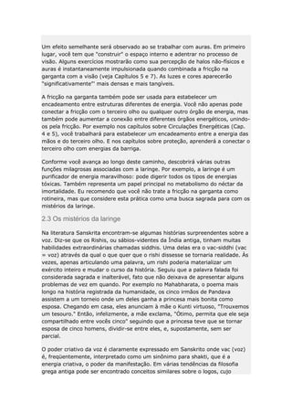 Um efeito semelhante será observado ao se trabalhar com auras. Em primeiro
lugar, você tem que "construir" o espaço interno e adentrar no processo de
visão. Alguns exercícios mostrarão como sua percepção de halos não-físicos e
auras é instantaneamente impulsionada quando combinada a fricção na
garganta com a visão (veja Capítulos 5 e 7). As luzes e cores aparecerão
"significativamente"' mais densas e mais tangíveis.
A fricção na garganta também pode ser usada para estabelecer um
encadeamento entre estruturas diferentes de energia. Você não apenas pode
conectar a fricção com o terceiro olho ou qualquer outro órgão de energia, mas
também pode aumentar a conexão entre diferentes órgãos energéticos, unindoos pela fricção. Por exemplo nos capítulos sobre Circulações Energéticas (Cap.
4 e 5), você trabalhará para estabelecer um encadeamento entre a energia das
mãos e do terceiro olho. E nos capítulos sobre proteção, aprenderá a conectar o
terceiro olho com energias da barriga.
Conforme você avança ao longo deste caminho, descobrirá várias outras
funções milagrosas associadas com a laringe. Por exemplo, a laringe é um
purificador de energia maravilhoso: pode digerir todos os tipos de energias
tóxicas. Também representa um papel principal no metabolismo do néctar da
imortalidade. Eu recomendo que você não trate a fricção na garganta como
rotineira, mas que considere esta prática como uma busca sagrada para com os
mistérios da laringe.

2.3 Os mistérios da laringe
Na literatura Sanskrita encontram-se algumas histórias surpreendentes sobre a
voz. Diz-se que os Rishis, ou sábios-videntes da Índia antiga, tinham muitas
habilidades extraordinárias chamadas siddhis. Uma delas era o vac-siddhi (vac
= voz) através da qual o que quer que o rishi dissesse se tornaria realidade. Às
vezes, apenas articulando uma palavra, um rishi poderia materializar um
exército inteiro e mudar o curso da história. Seguiu que a palavra falada foi
considerada sagrada e inalterável, fato que não deixava de apresentar alguns
problemas de vez em quando. Por exemplo no Mahabharata, o poema mais
longo na história registrada da humanidade, os cinco irmãos de Pandava
assistem a um torneio onde um deles ganha a princesa mais bonita como
esposa. Chegando em casa, eles anunciam à mãe o Kunti virtuoso, "Trouxemos
um tesouro." Então, infelizmente, a mãe exclama, "Ótimo, permita que ele seja
compartilhado entre vocês cinco" seguindo que a princesa teve que se tornar
esposa de cinco homens, dividir-se entre eles, e, supostamente, sem ser
parcial.
O poder criativo da voz é claramente expressado em Sanskrito onde vac (voz)
é, freqüentemente, interpretado como um sinônimo para shakti, que é a
energia criativa, o poder da manifestação. Em várias tendências da filosofia
grega antiga pode ser encontrado conceitos similares sobre o logos, cujo

 