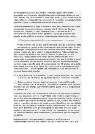 isto em plebiscito, porque esta medida “perturba o gado”. Atrás desta
observação bem humorada, há profundos mecanismos relacionados a corpos
sutis. Animais têm um corpo etérico e um corpo astral. Quando o ritmo de suas
vidas é afetado, vários problemas acontecem. O resultado é uma produtividade
reduzida, o que é notado imediatamente pelos fazendeiros.
Seria tolo acreditar que o corpo humano não sofre desta interrupção de ritmos
naturais que acontecem uma, duas vezes ao ano. O número de doenças
severas e do desgaste do corpo influenciado por horários de verão, é
provavelmente muito maior do que pensamos. Espera-se que dêem mais
atenção a este problema e que mais pesquisadores estudem seus efeitos.

11.9 Algumas sugestões de como se comunicar com anjos
Vamos terminar este capítulo abordando como a arte de se sintonizar pode
ser aplicada na comunicação com seres espirituais mais elevados. Durante
a meditação, uma experiência comum é ver luzes não-físicas e cores. Assim
que seu terceiro olho abre, você vê muitas destas luzes. Pode acontecer que
você tenha alcançado uma fase onde vê todos os tipos de luzes em sua
meditação, e deseja saber como ir mais adiante. Estas luzes são muito
agradáveis e o processo dá uma certa serenidade, mas qual é o próximo passo?
Esse é o momento para se lembrar do que foi discutido anteriormente neste
capítulo: sempre que há uma vibração ou uma luz, há um ser atrás dela.
As cores que aparecem à sua frente são como roupas, a aparência externa de
seres não-físicos. O próximo passo é se sintonizar nas luzes para discernir a
presença dos seres atrás delas.
Outra experiência que pode acontecer, durante meditação ou fora dela, é sentir
a presença de um anjo ou de algum ser espiritual superior ao seu redor.
Esta experiência é comum depois uma grande (e sincera) liberação
emocional ao praticar as técnicas Clairvision de regressão. Dá a sensação
da descida de uma energia supremamente calma que te envolve e espalha luz
em todo seu ser.
O que isso tem a ver com um anjo? Há a sensação que o momento é precioso,
e que se a pessoa não exibe a receptividade certa, muito da experiência pode
ser perdida. Algumas pessoas tendem a tentar conversar com o anjo, perguntar
todos os tipos de coisas ou até mesmo canalizar o anjo, deixar o anjo falar por
eles em resposta às perguntas de outras pessoas. O problema com esta atitude
é que ela tenta estabelecer uma comunicação mental com um ser que vem de
muito além da mente. É um grande desperdício. Esta linda presença superconsciente está perto de você, e você a limita com os conceitos de sua mente.
Em termos do exemplo dado anteriormente, é como tentar ajustar o anjo em
sua gaiola.
A abordagem das técnicas Clairvision é diferente: você permanece
extremamente silencioso, e se sintoniza no anjo. Se torna o anjo. Deixa sua

 