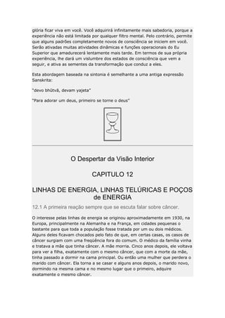 glória ficar viva em você. Você adquirirá infinitamente mais sabedoria, porque a
experiência não está limitada por qualquer filtro mental. Pelo contrário, permite
que alguns padrões completamente novos de consciência se iniciem em você.
Serão ativadas muitas atividades dinâmicas e funções operacionais do Eu
Superior que amadurecerá lentamente mais tarde. Em termos de sua própria
experiência, lhe dará um vislumbre dos estados de consciência que vem a
seguir, e ativa as sementes da transformação que conduz a eles.
Esta abordagem baseada na sintonia é semelhante a uma antiga expressão
Sanskrita:
“devo bhūtvā, devam yajeta”
“Para adorar um deus, primeiro se torne o deus”

O Despertar da Visão Interior
CAPITULO 12
LINHAS DE ENERGIA, LINHAS TELÚRICAS E POÇOS
de ENERGIA
12.1 A primeira reação sempre que se escuta falar sobre câncer.
O interesse pelas linhas de energia se originou aproximadamente em 1930, na
Europa, principalmente na Alemanha e na França, em cidades pequenas o
bastante para que toda a população fosse tratada por um ou dois médicos.
Alguns deles ficavam chocados pelo fato de que, em certas casas, os casos de
câncer surgiam com uma freqüência fora do comum. O médico da família vinha
e tratava a mãe que tinha câncer. A mãe morria. Cinco anos depois, ele voltava
para ver a filha, exatamente com o mesmo câncer, que com a morte da mãe,
tinha passado a dormir na cama principal. Ou então uma mulher que perdera o
marido com câncer. Ela torna a se casar e alguns anos depois, o marido novo,
dormindo na mesma cama e no mesmo lugar que o primeiro, adquire
exatamente o mesmo câncer.

 