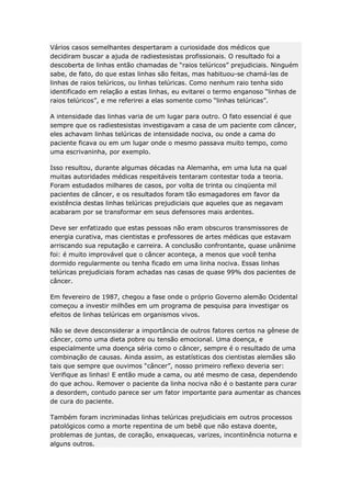 Vários casos semelhantes despertaram a curiosidade dos médicos que
decidiram buscar a ajuda de radiestesistas profissionais. O resultado foi a
descoberta de linhas então chamadas de “raios telúricos” prejudiciais. Ninguém
sabe, de fato, do que estas linhas são feitas, mas habituou-se chamá-las de
linhas de raios telúricos, ou linhas telúricas. Como nenhum raio tenha sido
identificado em relação a estas linhas, eu evitarei o termo enganoso “linhas de
raios telúricos”, e me referirei a elas somente como “linhas telúricas”.
A intensidade das linhas varia de um lugar para outro. O fato essencial é que
sempre que os radiestesistas investigavam a casa de um paciente com câncer,
eles achavam linhas telúricas de intensidade nociva, ou onde a cama do
paciente ficava ou em um lugar onde o mesmo passava muito tempo, como
uma escrivaninha, por exemplo.
Isso resultou, durante algumas décadas na Alemanha, em uma luta na qual
muitas autoridades médicas respeitáveis tentaram contestar toda a teoria.
Foram estudados milhares de casos, por volta de trinta ou cinqüenta mil
pacientes de câncer, e os resultados foram tão esmagadores em favor da
existência destas linhas telúricas prejudiciais que aqueles que as negavam
acabaram por se transformar em seus defensores mais ardentes.
Deve ser enfatizado que estas pessoas não eram obscuros transmissores de
energia curativa, mas cientistas e professores de artes médicas que estavam
arriscando sua reputação e carreira. A conclusão confrontante, quase unânime
foi: é muito improvável que o câncer aconteça, a menos que você tenha
dormido regularmente ou tenha ficado em uma linha nociva. Essas linhas
telúricas prejudiciais foram achadas nas casas de quase 99% dos pacientes de
câncer.
Em fevereiro de 1987, chegou a fase onde o próprio Governo alemão Ocidental
começou a investir milhões em um programa de pesquisa para investigar os
efeitos de linhas telúricas em organismos vivos.
Não se deve desconsiderar a importância de outros fatores certos na gênese de
câncer, como uma dieta pobre ou tensão emocional. Uma doença, e
especialmente uma doença séria como o câncer, sempre é o resultado de uma
combinação de causas. Ainda assim, as estatísticas dos cientistas alemães são
tais que sempre que ouvimos “câncer”, nosso primeiro reflexo deveria ser:
Verifique as linhas! E então mude a cama, ou até mesmo de casa, dependendo
do que achou. Remover o paciente da linha nociva não é o bastante para curar
a desordem, contudo parece ser um fator importante para aumentar as chances
de cura do paciente.
Também foram incriminadas linhas telúricas prejudiciais em outros processos
patológicos como a morte repentina de um bebê que não estava doente,
problemas de juntas, de coração, enxaquecas, varizes, incontinência noturna e
alguns outros.

 